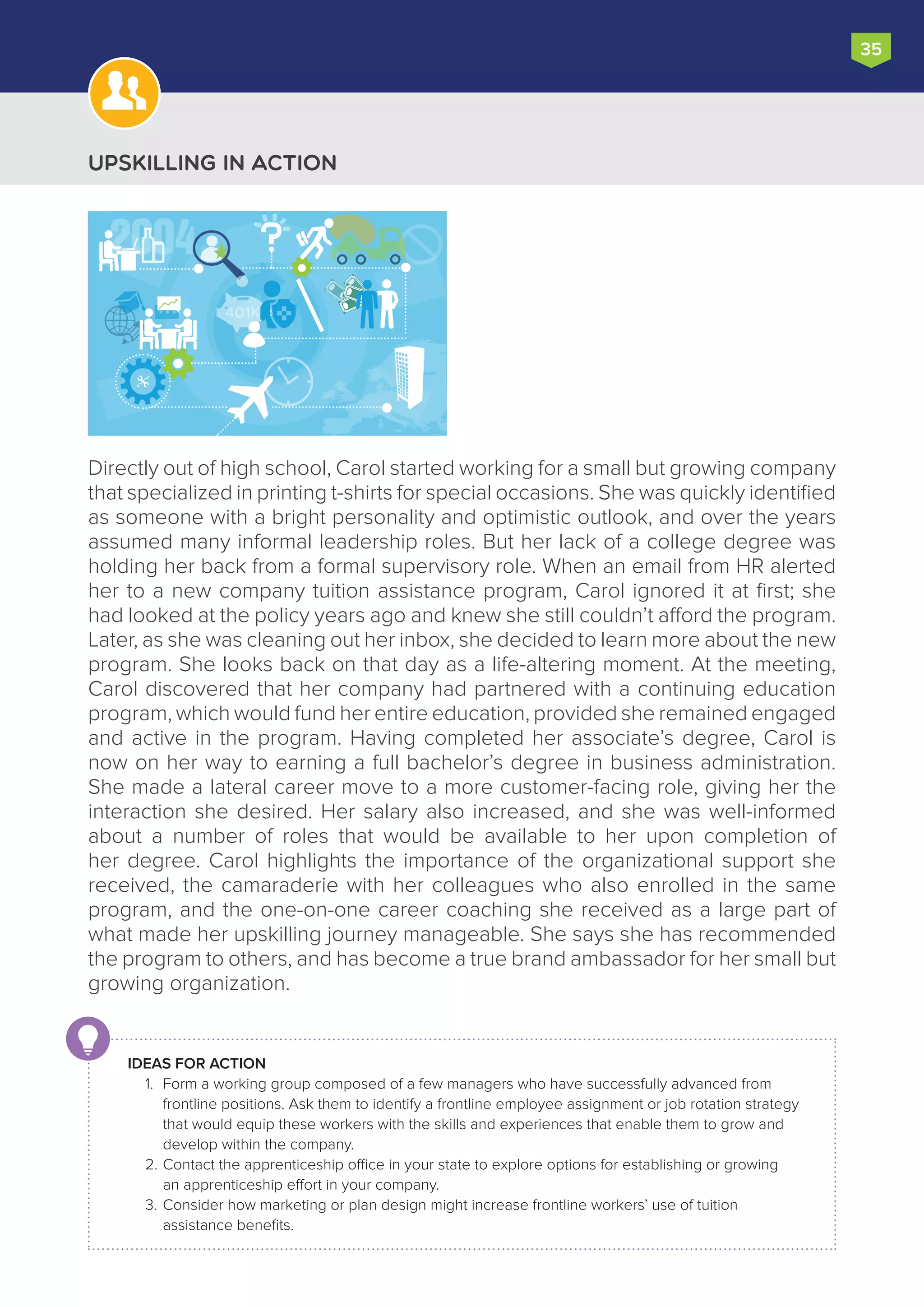 Upskilling in Action
Directly out of high school, Carol started working for a small but growing company
that specialized in printing t-shirts for special occasions. She was quickly identified
as someone with a bright personality and optimistic outlook, and over the years
assumed many informal leadership roles. But her lack of a college degree was
holding her back from a formal supervisory role. When an email from HR alerted
her to a new company tuition assistance program, Carol ignored it at first; she
had looked at the policy years ago and knew she still couldn’t afford the program.
Later, as she was cleaning out her inbox, she decided to learn more about the new
program. She looks back on that day as a life-altering moment. At the meeting,
Carol discovered that her company had partnered with a continuing education
program, which would fund her entire education, provided she remained engaged
and active in the program. Having completed her associate’s degree, Carol is
now on her way to earning a full bachelor’s degree in business administration.
She made a lateral career move to a more customer-facing role, giving her the
interaction she desired. Her salary also increased, and she was well-informed
about a number of roles that would be available to her upon completion of
her degree. Carol highlights the importance of the organizational support she
received, the camaraderie with her colleagues who also enrolled in the same
program, and the one-on-one career coaching she received as a large part of
what made her upskilling journey manageable. She says she has recommended
the program to others, and has become a true brand ambassador for her small but
growing organization.
35
IDEAS FOR ACTION
1.	 Form a working group composed of a few managers who have successfully advanced from
frontline positions. Ask them to identify a frontline employee assignment or job rotation strategy
that would equip these workers with the skills and experiences that enable them to grow and
develop within the company.
2.	Contact the apprenticeship office in your state to explore options for establishing or growing
an apprenticeship effort in your company.
3.	Consider how marketing or plan design might increase frontline workers’ use of tuition
assistance benefits.
2004
401K
 