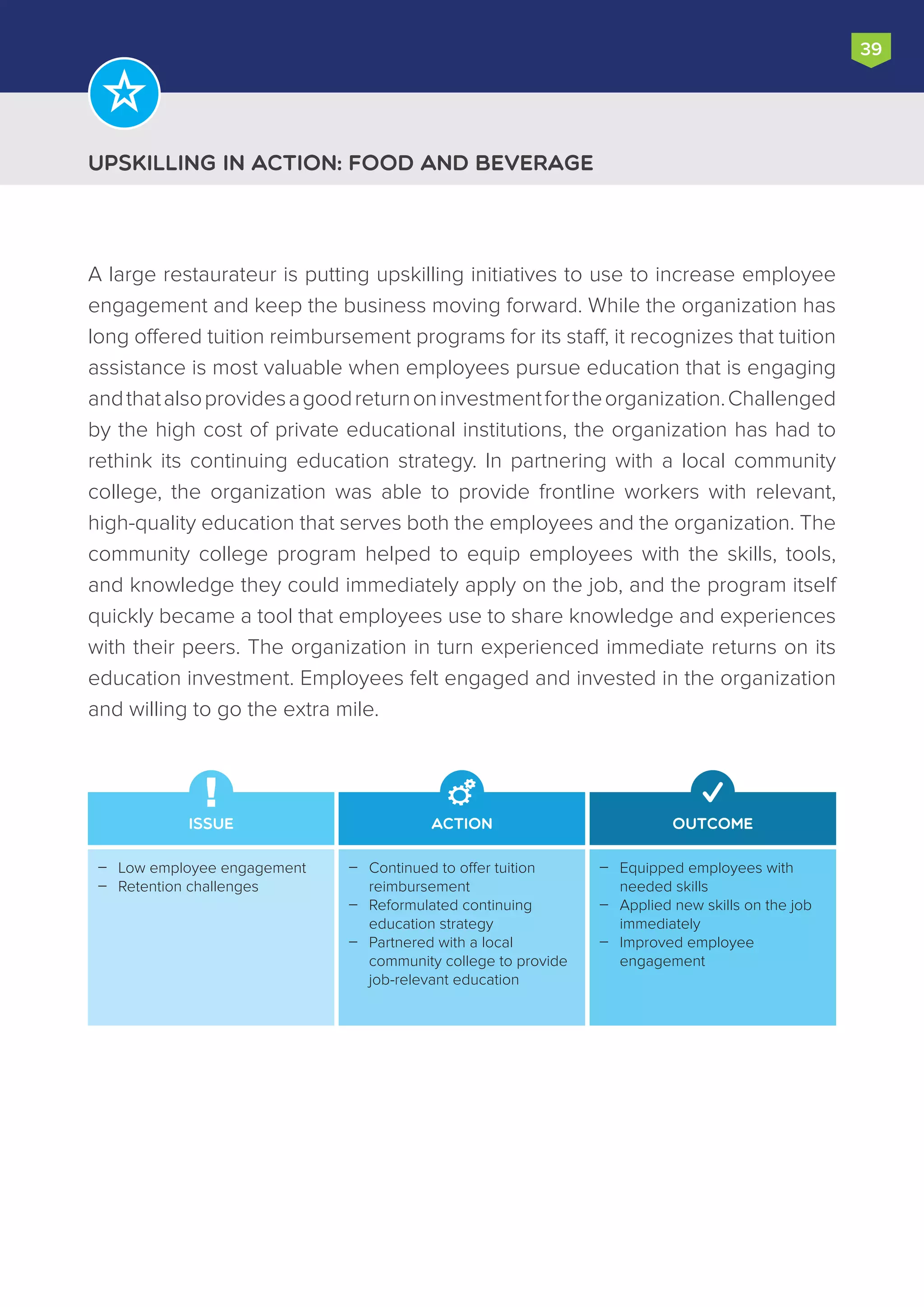 Upskilling in Action: Food and beverage
39
A large restaurateur is putting upskilling initiatives to use to increase employee
engagement and keep the business moving forward. While the organization has
long offered tuition reimbursement programs for its staff, it recognizes that tuition
assistance is most valuable when employees pursue education that is engaging
andthatalsoprovidesagoodreturnoninvestmentfortheorganization.Challenged
by the high cost of private educational institutions, the organization has had to
rethink its continuing education strategy. In partnering with a local community
college, the organization was able to provide frontline workers with relevant,
high-quality education that serves both the employees and the organization. The
community college program helped to equip employees with the skills, tools,
and knowledge they could immediately apply on the job, and the program itself
quickly became a tool that employees use to share knowledge and experiences
with their peers. The organization in turn experienced immediate returns on its
education investment. Employees felt engaged and invested in the organization
and willing to go the extra mile.
Issue Action Outcome
Equipped employees with
needed skills
Applied new skills on the job
immediately
Improved employee
engagement



Continued to offer tuition
reimbursement
Reformulated continuing
education strategy
Partnered with a local
community college to provide
job-relevant education



Low employee engagement
Retention challenges


 