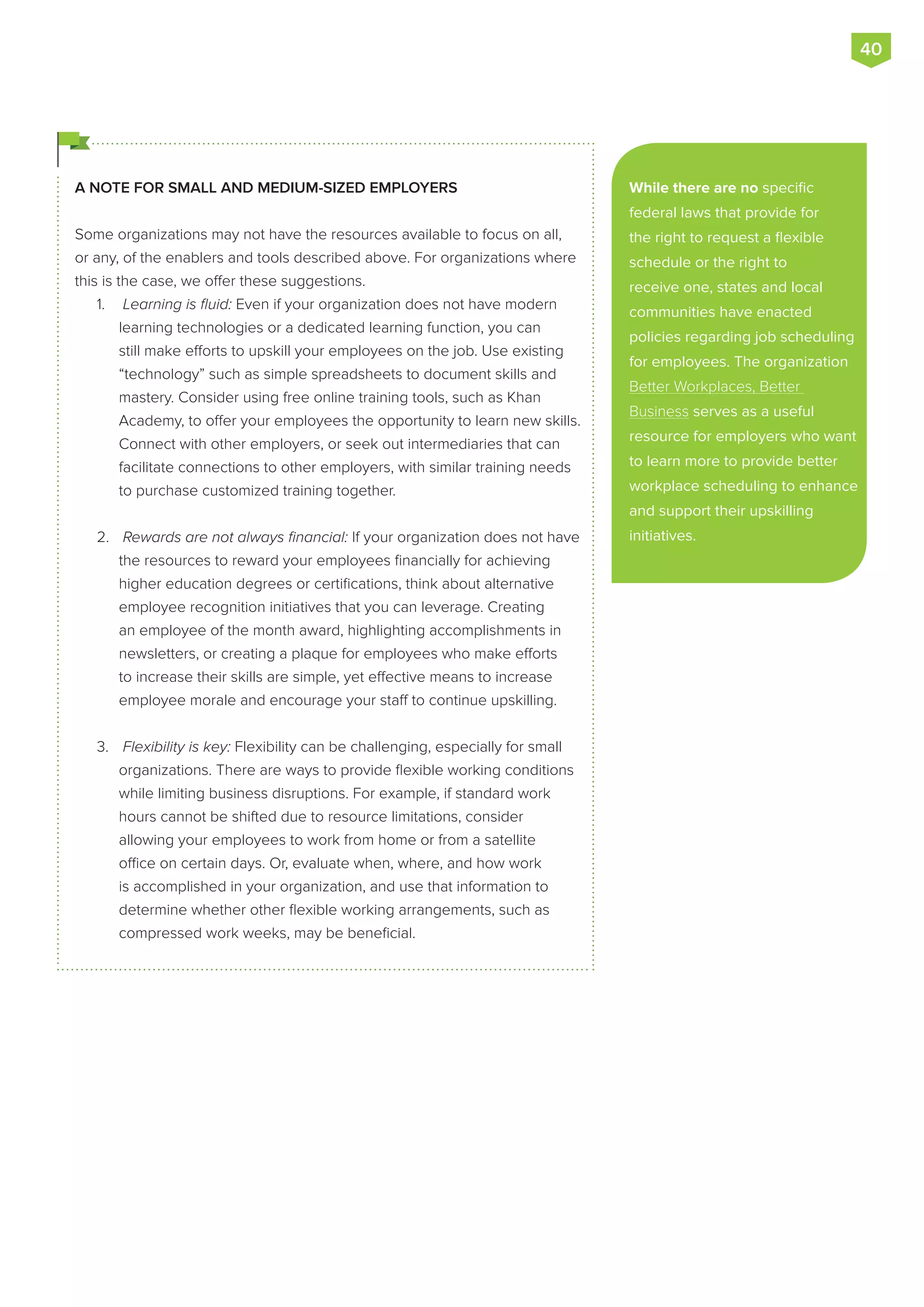 A NOTE FOR SMALL AND MEDIUM-SIZED EMPLOYERS
Some organizations may not have the resources available to focus on all,
or any, of the enablers and tools described above. For organizations where
this is the case, we offer these suggestions.
1.	 Learning is fluid: Even if your organization does not have modern
learning technologies or a dedicated learning function, you can
still make efforts to upskill your employees on the job. Use existing
“technology” such as simple spreadsheets to document skills and
mastery. Consider using free online training tools, such as Khan
Academy, to offer your employees the opportunity to learn new skills.
Connect with other employers, or seek out intermediaries that can
facilitate connections to other employers, with similar training needs
to purchase customized training together.
2.	 Rewards are not always financial: If your organization does not have
the resources to reward your employees financially for achieving
higher education degrees or certifications, think about alternative
employee recognition initiatives that you can leverage. Creating
an employee of the month award, highlighting accomplishments in
newsletters, or creating a plaque for employees who make efforts
to increase their skills are simple, yet effective means to increase
employee morale and encourage your staff to continue upskilling.
3.	 Flexibility is key: Flexibility can be challenging, especially for small
organizations. There are ways to provide flexible working conditions
while limiting business disruptions. For example, if standard work
hours cannot be shifted due to resource limitations, consider
allowing your employees to work from home or from a satellite
office on certain days. Or, evaluate when, where, and how work
is accomplished in your organization, and use that information to
determine whether other flexible working arrangements, such as
compressed work weeks, may be beneficial.
While there are no specific
federal laws that provide for
the right to request a flexible
schedule or the right to
receive one, states and local
communities have enacted
policies regarding job scheduling
for employees. The organization
Better Workplaces, Better
Business serves as a useful
resource for employers who want
to learn more to provide better
workplace scheduling to enhance
and support their upskilling
initiatives.
40
 