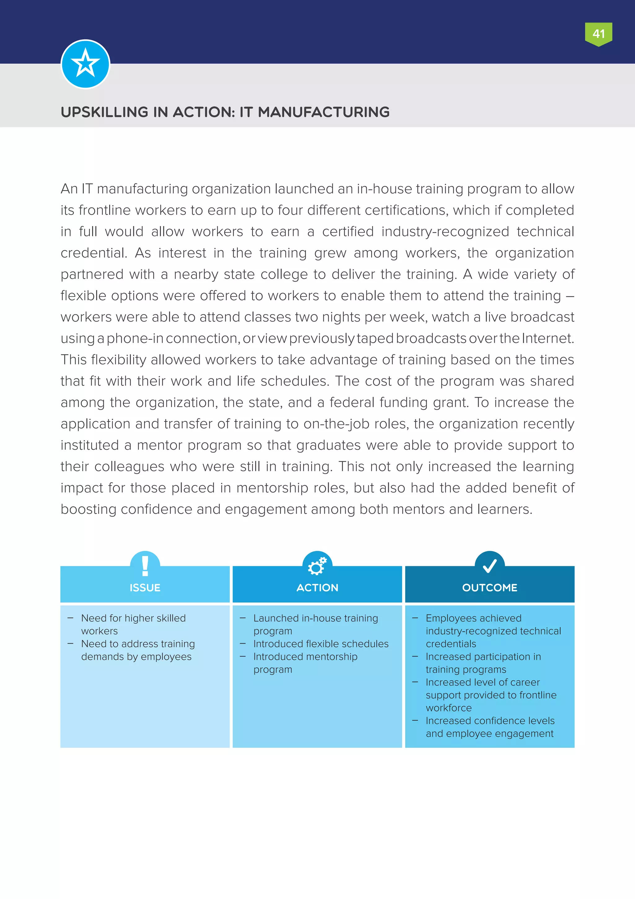 Upskilling in Action: IT manufacturing
41
An IT manufacturing organization launched an in-house training program to allow
its frontline workers to earn up to four different certifications, which if completed
in full would allow workers to earn a certified industry-recognized technical
credential. As interest in the training grew among workers, the organization
partnered with a nearby state college to deliver the training. A wide variety of
flexible options were offered to workers to enable them to attend the training –
workers were able to attend classes two nights per week, watch a live broadcast
usingaphone-inconnection,orviewpreviouslytapedbroadcastsovertheInternet.
This flexibility allowed workers to take advantage of training based on the times
that fit with their work and life schedules. The cost of the program was shared
among the organization, the state, and a federal funding grant. To increase the
application and transfer of training to on-the-job roles, the organization recently
instituted a mentor program so that graduates were able to provide support to
their colleagues who were still in training. This not only increased the learning
impact for those placed in mentorship roles, but also had the added benefit of
boosting confidence and engagement among both mentors and learners.
Issue Action Outcome
Employees achieved
industry-recognized technical
credentials
Increased participation in
training programs
Increased level of career
support provided to frontline
workforce
Increased confidence levels
and employee engagement




Launched in-house training
program
Introduced flexible schedules
Introduced mentorship
program



Need for higher skilled
workers
Need to address training
demands by employees


 