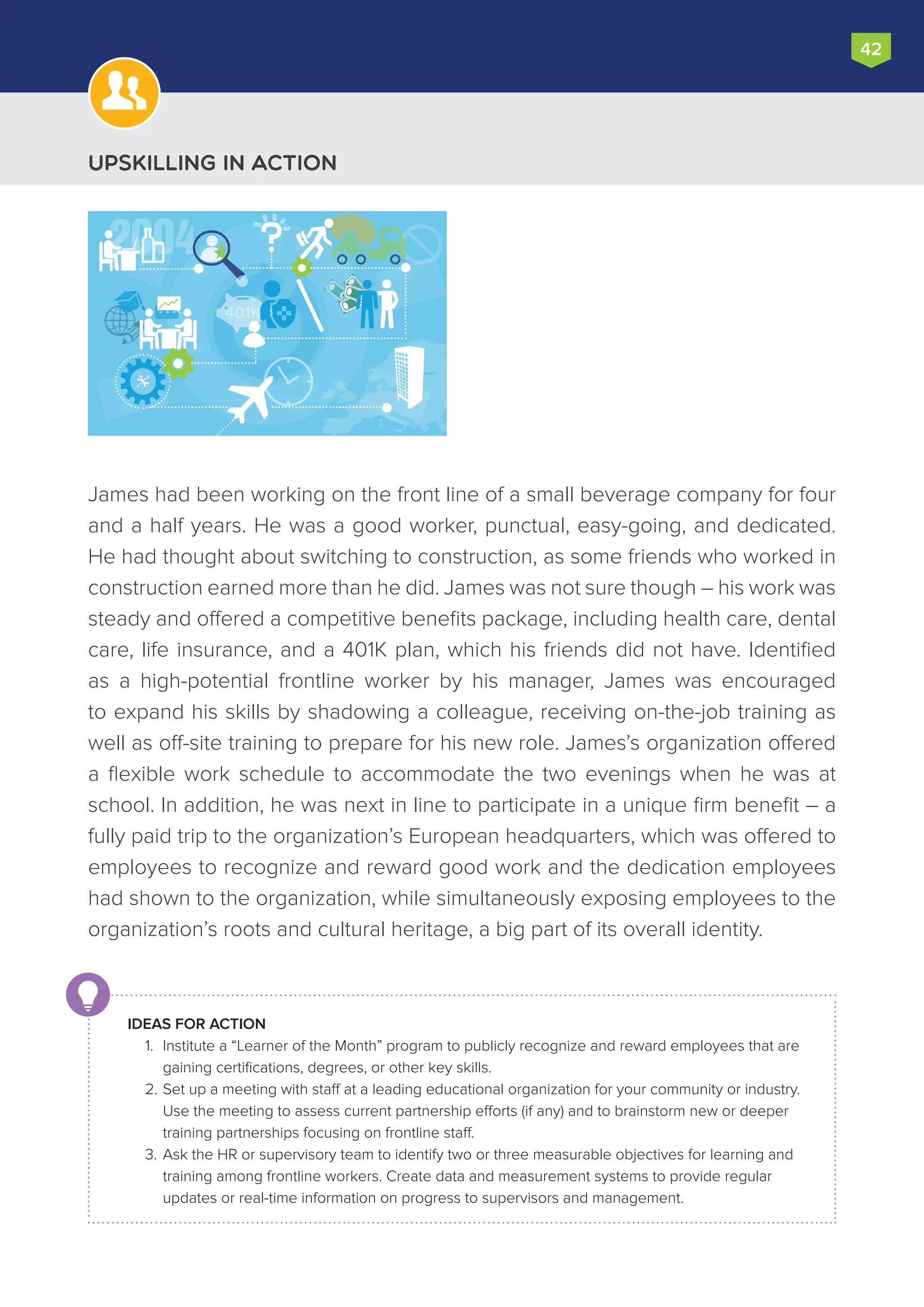 42
James had been working on the front line of a small beverage company for four
and a half years. He was a good worker, punctual, easy-going, and dedicated.
He had thought about switching to construction, as some friends who worked in
construction earned more than he did. James was not sure though – his work was
steady and offered a competitive benefits package, including health care, dental
care, life insurance, and a 401K plan, which his friends did not have. Identified
as a high-potential frontline worker by his manager, James was encouraged
to expand his skills by shadowing a colleague, receiving on-the-job training as
well as off-site training to prepare for his new role. James’s organization offered
a flexible work schedule to accommodate the two evenings when he was at
school. In addition, he was next in line to participate in a unique firm benefit – a
fully paid trip to the organization’s European headquarters, which was offered to
employees to recognize and reward good work and the dedication employees
had shown to the organization, while simultaneously exposing employees to the
organization’s roots and cultural heritage, a big part of its overall identity.
IDEAS FOR ACTION
1.	 Institute a “Learner of the Month” program to publicly recognize and reward employees that are
gaining certifications, degrees, or other key skills.
2.	Set up a meeting with staff at a leading educational organization for your community or industry.
Use the meeting to assess current partnership efforts (if any) and to brainstorm new or deeper
training partnerships focusing on frontline staff.
3.	Ask the HR or supervisory team to identify two or three measurable objectives for learning and
training among frontline workers. Create data and measurement systems to provide regular
updates or real-time information on progress to supervisors and management.
Upskilling in Action
2004
401K
 