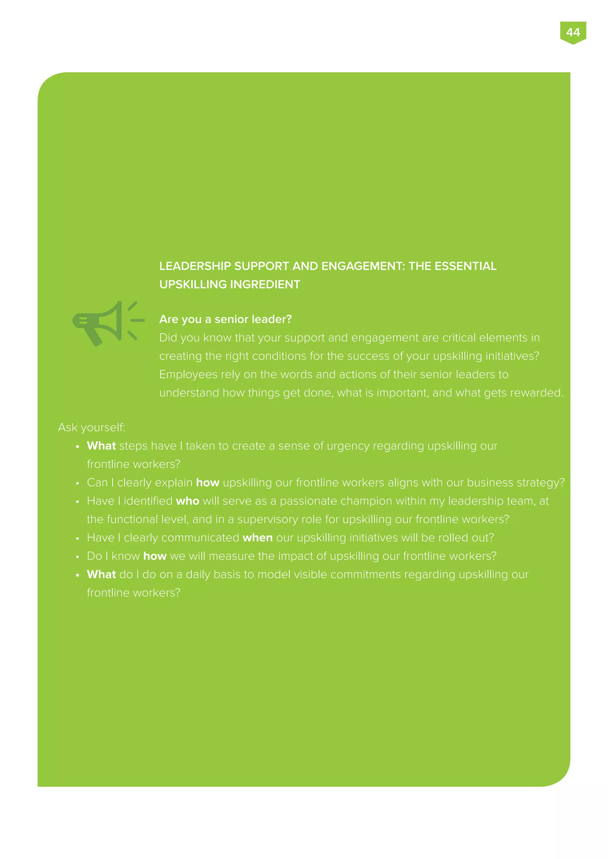 LEADERSHIP SUPPORT AND ENGAGEMENT: THE ESSENTIAL
UPSKILLING INGREDIENT
Are you a senior leader?
Did you know that your support and engagement are critical elements in
creating the right conditions for the success of your upskilling initiatives?
Employees rely on the words and actions of their senior leaders to
understand how things get done, what is important, and what gets rewarded.
Ask yourself:
•	 What steps have I taken to create a sense of urgency regarding upskilling our
frontline workers?
•	 Can I clearly explain how upskilling our frontline workers aligns with our business strategy?
•	 Have I identified who will serve as a passionate champion within my leadership team, at
the functional level, and in a supervisory role for upskilling our frontline workers?
•	 Have I clearly communicated when our upskilling initiatives will be rolled out?
•	 Do I know how we will measure the impact of upskilling our frontline workers?
•	 What do I do on a daily basis to model visible commitments regarding upskilling our
frontline workers?
44
 