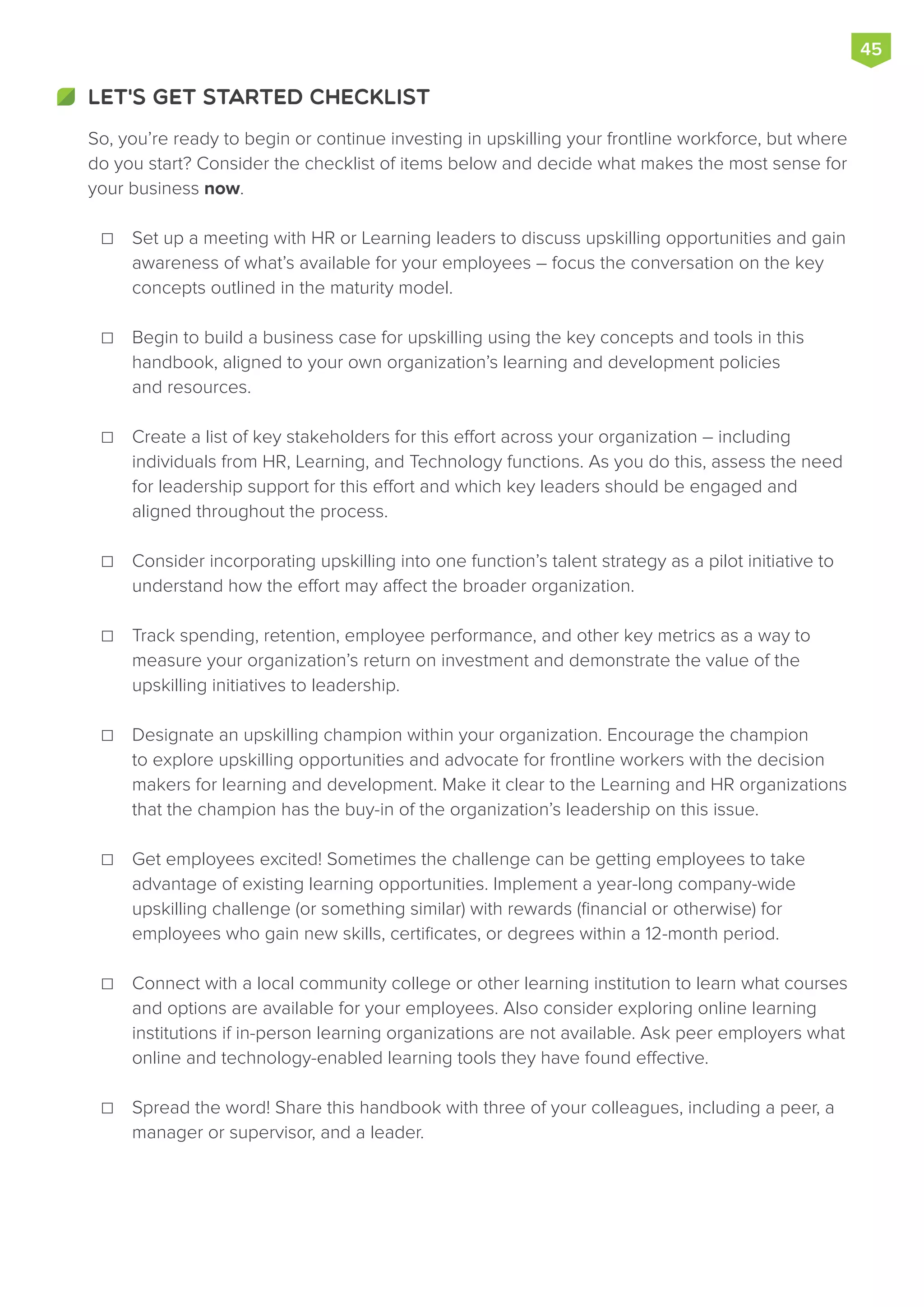 So, you’re ready to begin or continue investing in upskilling your frontline workforce, but where
do you start? Consider the checklist of items below and decide what makes the most sense for
your business now.
Set up a meeting with HR or Learning leaders to discuss upskilling opportunities and gain
awareness of what’s available for your employees – focus the conversation on the key
concepts outlined in the maturity model.
Begin to build a business case for upskilling using the key concepts and tools in this
handbook, aligned to your own organization’s learning and development policies
and resources.
Create a list of key stakeholders for this effort across your organization – including
individuals from HR, Learning, and Technology functions. As you do this, assess the need
for leadership support for this effort and which key leaders should be engaged and
aligned throughout the process.
Consider incorporating upskilling into one function’s talent strategy as a pilot initiative to
understand how the effort may affect the broader organization.
Track spending, retention, employee performance, and other key metrics as a way to
measure your organization’s return on investment and demonstrate the value of the
upskilling initiatives to leadership.
Designate an upskilling champion within your organization. Encourage the champion
to explore upskilling opportunities and advocate for frontline workers with the decision
makers for learning and development. Make it clear to the Learning and HR organizations
that the champion has the buy-in of the organization’s leadership on this issue.
Get employees excited! Sometimes the challenge can be getting employees to take
advantage of existing learning opportunities. Implement a year-long company-wide
upskilling challenge (or something similar) with rewards (financial or otherwise) for
employees who gain new skills, certificates, or degrees within a 12-month period.
Connect with a local community college or other learning institution to learn what courses
and options are available for your employees. Also consider exploring online learning
institutions if in-person learning organizations are not available. Ask peer employers what
online and technology-enabled learning tools they have found effective.
Spread the word! Share this handbook with three of your colleagues, including a peer, a
manager or supervisor, and a leader.
LET'S GET STARTED CHECKLIST
45
☐
☐
☐
☐
☐
☐
☐
☐
☐
 