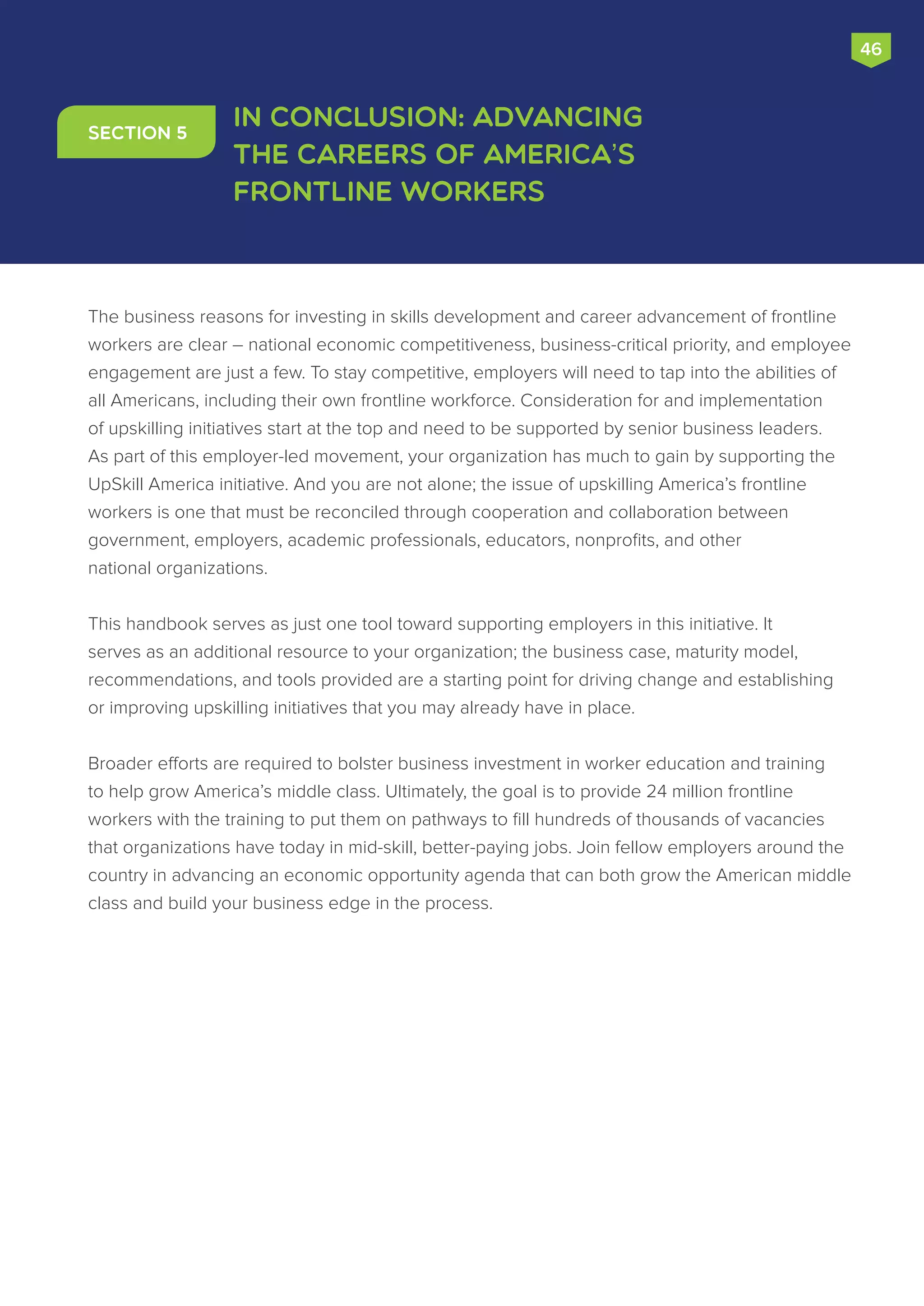 The business reasons for investing in skills development and career advancement of frontline
workers are clear – national economic competitiveness, business-critical priority, and employee
engagement are just a few. To stay competitive, employers will need to tap into the abilities of
all Americans, including their own frontline workforce. Consideration for and implementation
of upskilling initiatives start at the top and need to be supported by senior business leaders.
As part of this employer-led movement, your organization has much to gain by supporting the
UpSkill America initiative. And you are not alone; the issue of upskilling America’s frontline
workers is one that must be reconciled through cooperation and collaboration between
government, employers, academic professionals, educators, nonprofits, and other
national organizations.
This handbook serves as just one tool toward supporting employers in this initiative. It
serves as an additional resource to your organization; the business case, maturity model,
recommendations, and tools provided are a starting point for driving change and establishing
or improving upskilling initiatives that you may already have in place.
Broader efforts are required to bolster business investment in worker education and training
to help grow America’s middle class. Ultimately, the goal is to provide 24 million frontline
workers with the training to put them on pathways to fill hundreds of thousands of vacancies
that organizations have today in mid-skill, better-paying jobs. Join fellow employers around the
country in advancing an economic opportunity agenda that can both grow the American middle
class and build your business edge in the process.
In Conclusion: Advancing
the Careers of America's
Frontline Workers
Section 5
46
 
