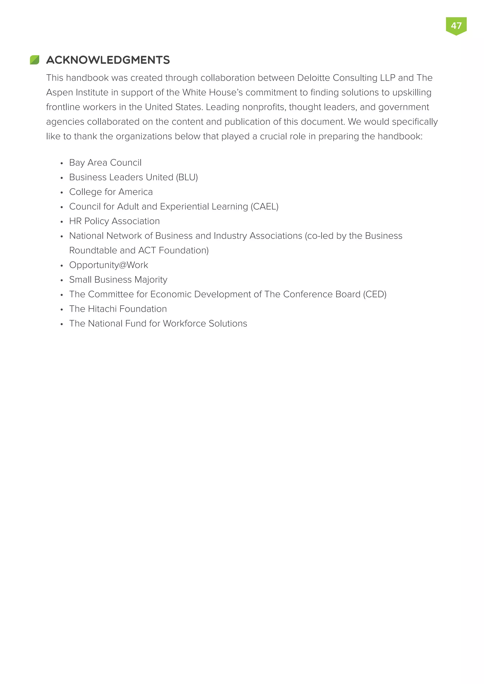 ACKNOWLEDGMENTS
This handbook was created through collaboration between Deloitte Consulting LLP and The
Aspen Institute in support of the White House’s commitment to finding solutions to upskilling
frontline workers in the United States. Leading nonprofits, thought leaders, and government
agencies collaborated on the content and publication of this document. We would specifically
like to thank the organizations below that played a crucial role in preparing the handbook:
•	 Bay Area Council
•	 Business Leaders United (BLU)
•	 College for America
•	 Council for Adult and Experiential Learning (CAEL)
•	 HR Policy Association
•	 National Network of Business and Industry Associations (co-led by the Business
Roundtable and ACT Foundation)
•	 Opportunity@Work
•	 Small Business Majority
•	 The Committee for Economic Development of The Conference Board (CED)
•	 The Hitachi Foundation
•	 The National Fund for Workforce Solutions
47
 