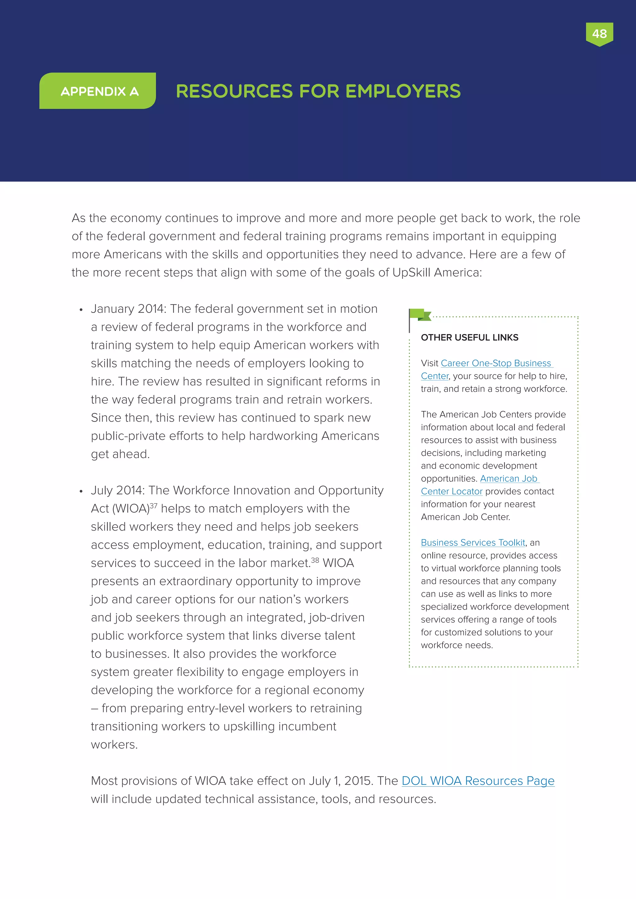 As the economy continues to improve and more and more people get back to work, the role
of the federal government and federal training programs remains important in equipping
more Americans with the skills and opportunities they need to advance. Here are a few of
the more recent steps that align with some of the goals of UpSkill America:
•	 January 2014: The federal government set in motion
a review of federal programs in the workforce and
training system to help equip American workers with
skills matching the needs of employers looking to
hire. The review has resulted in significant reforms in
the way federal programs train and retrain workers.
Since then, this review has continued to spark new
public-private efforts to help hardworking Americans
get ahead.
•	 July 2014: The Workforce Innovation and Opportunity
Act (WIOA)37
helps to match employers with the
skilled workers they need and helps job seekers
access employment, education, training, and support
services to succeed in the labor market.38
WIOA
presents an extraordinary opportunity to improve
job and career options for our nation’s workers
and job seekers through an integrated, job-driven
public workforce system that links diverse talent
to businesses. It also provides the workforce
system greater flexibility to engage employers in
developing the workforce for a regional economy
– from preparing entry-level workers to retraining
transitioning workers to upskilling incumbent
workers.
Most provisions of WIOA take effect on July 1, 2015. The DOL WIOA Resources Page
will include updated technical assistance, tools, and resources.
Resources for EmployersAppendix A
OTHER USEFUL LINKS
Visit Career One-Stop Business
Center, your source for help to hire,
train, and retain a strong workforce.
The American Job Centers provide
information about local and federal
resources to assist with business
decisions, including marketing
and economic development
opportunities. American Job
Center Locator provides contact
information for your nearest
American Job Center.
Business Services Toolkit, an
online resource, provides access
to virtual workforce planning tools
and resources that any company
can use as well as links to more
specialized workforce development
services offering a range of tools
for customized solutions to your
workforce needs.
48
 