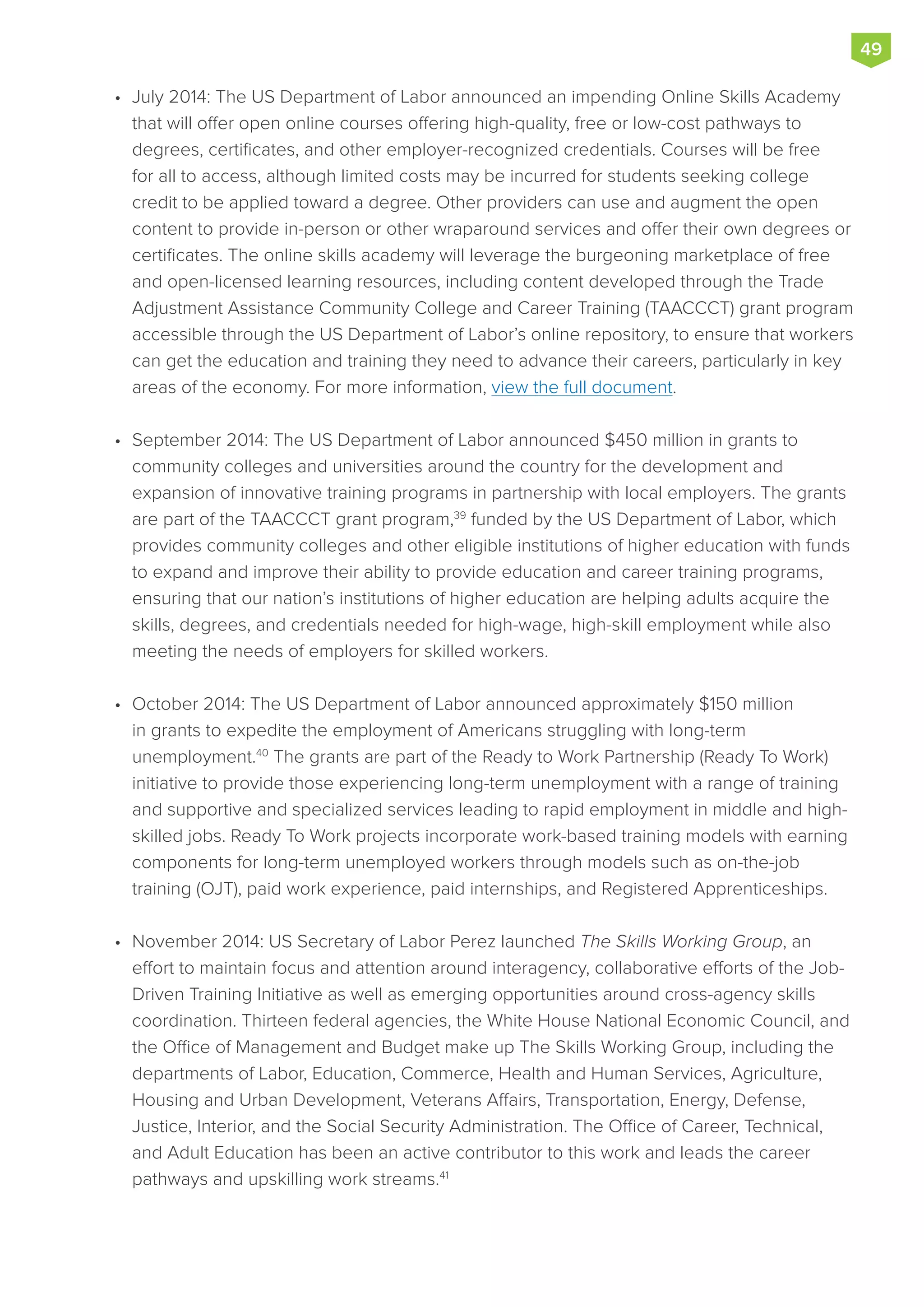 •	 July 2014: The US Department of Labor announced an impending Online Skills Academy
that will offer open online courses offering high-quality, free or low-cost pathways to
degrees, certificates, and other employer-recognized credentials. Courses will be free
for all to access, although limited costs may be incurred for students seeking college
credit to be applied toward a degree. Other providers can use and augment the open
content to provide in-person or other wraparound services and offer their own degrees or
certificates. The online skills academy will leverage the burgeoning marketplace of free
and open-licensed learning resources, including content developed through the Trade
Adjustment Assistance Community College and Career Training (TAACCCT) grant program
accessible through the US Department of Labor’s online repository, to ensure that workers
can get the education and training they need to advance their careers, particularly in key
areas of the economy. For more information, view the full document.
•	 September 2014: The US Department of Labor announced $450 million in grants to
community colleges and universities around the country for the development and
expansion of innovative training programs in partnership with local employers. The grants
are part of the TAACCCT grant program,39
funded by the US Department of Labor, which
provides community colleges and other eligible institutions of higher education with funds
to expand and improve their ability to provide education and career training programs,
ensuring that our nation’s institutions of higher education are helping adults acquire the
skills, degrees, and credentials needed for high-wage, high-skill employment while also
meeting the needs of employers for skilled workers.
•	 October 2014: The US Department of Labor announced approximately $150 million
in grants to expedite the employment of Americans struggling with long-term
unemployment.40
The grants are part of the Ready to Work Partnership (Ready To Work)
initiative to provide those experiencing long-term unemployment with a range of training
and supportive and specialized services leading to rapid employment in middle and high-
skilled jobs. Ready To Work projects incorporate work-based training models with earning
components for long-term unemployed workers through models such as on-the-job
training (OJT), paid work experience, paid internships, and Registered Apprenticeships.
•	 November 2014: US Secretary of Labor Perez launched The Skills Working Group, an
effort to maintain focus and attention around interagency, collaborative efforts of the Job-
Driven Training Initiative as well as emerging opportunities around cross-agency skills
coordination. Thirteen federal agencies, the White House National Economic Council, and
the Office of Management and Budget make up The Skills Working Group, including the
departments of Labor, Education, Commerce, Health and Human Services, Agriculture,
Housing and Urban Development, Veterans Affairs, Transportation, Energy, Defense,
Justice, Interior, and the Social Security Administration. The Office of Career, Technical,
and Adult Education has been an active contributor to this work and leads the career
pathways and upskilling work streams.41
49
 