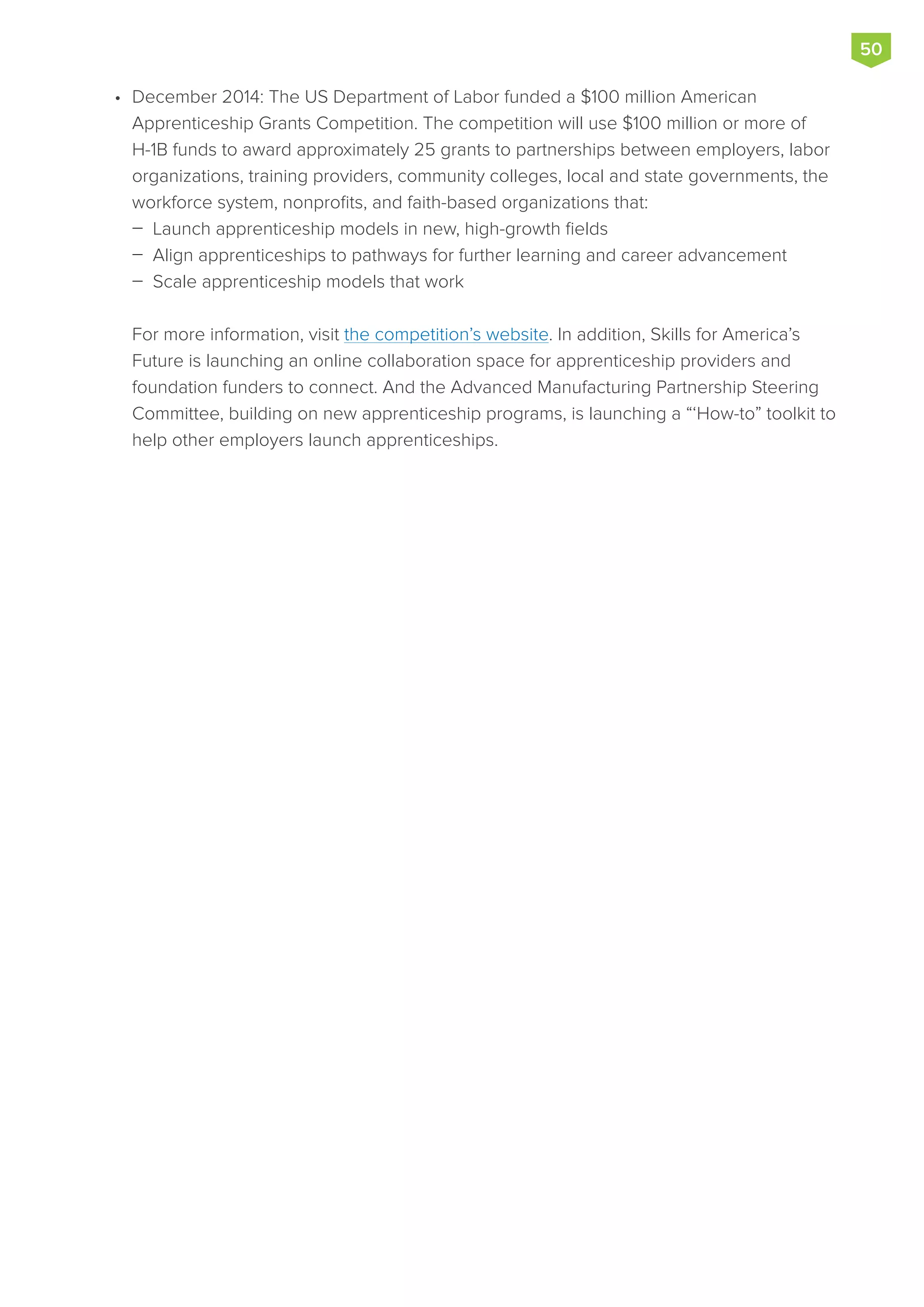 •	 December 2014: The US Department of Labor funded a $100 million American
Apprenticeship Grants Competition. The competition will use $100 million or more of
H-1B funds to award approximately 25 grants to partnerships between employers, labor
organizations, training providers, community colleges, local and state governments, the
workforce system, nonprofits, and faith-based organizations that:
 Launch apprenticeship models in new, high-growth fields
 Align apprenticeships to pathways for further learning and career advancement
 Scale apprenticeship models that work
For more information, visit the competition’s website. In addition, Skills for America’s
Future is launching an online collaboration space for apprenticeship providers and
foundation funders to connect. And the Advanced Manufacturing Partnership Steering
Committee, building on new apprenticeship programs, is launching a “‘How-to” toolkit to
help other employers launch apprenticeships.
50
 