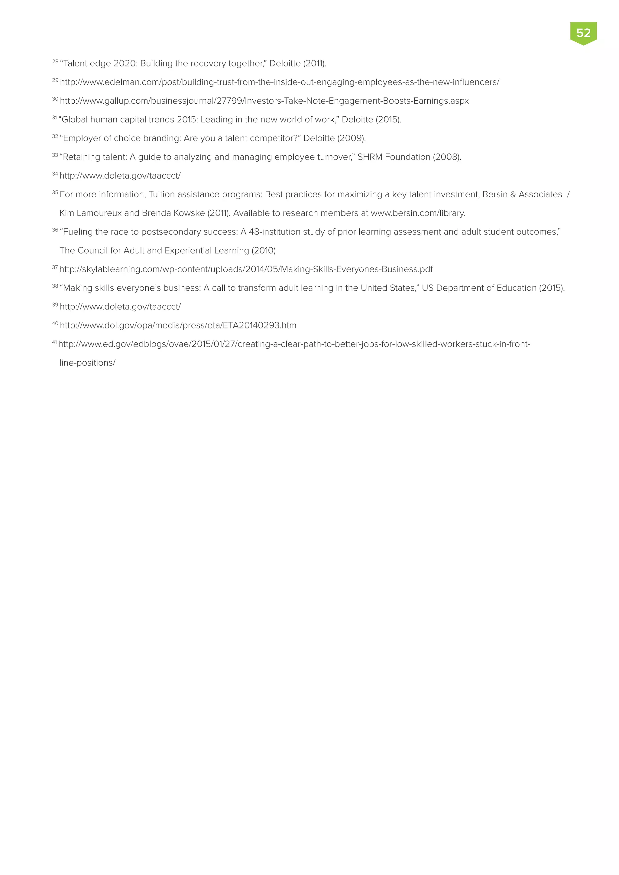 28
“Talent edge 2020: Building the recovery together,” Deloitte (2011).
29
http://www.edelman.com/post/building-trust-from-the-inside-out-engaging-employees-as-the-new-influencers/
30
http://www.gallup.com/businessjournal/27799/Investors-Take-Note-Engagement-Boosts-Earnings.aspx
31
“Global human capital trends 2015: Leading in the new world of work,” Deloitte (2015).
32
“Employer of choice branding: Are you a talent competitor?” Deloitte (2009).
33
“Retaining talent: A guide to analyzing and managing employee turnover,” SHRM Foundation (2008).
34
http://www.doleta.gov/taaccct/
35
For more information, Tuition assistance programs: Best practices for maximizing a key talent investment, Bersin & Associates /
Kim Lamoureux and Brenda Kowske (2011). Available to research members at www.bersin.com/library.
36
“Fueling the race to postsecondary success: A 48-institution study of prior learning assessment and adult student outcomes,”
The Council for Adult and Experiential Learning (2010)
37
http://skylablearning.com/wp-content/uploads/2014/05/Making-Skills-Everyones-Business.pdf
38
“Making skills everyone’s business: A call to transform adult learning in the United States,” US Department of Education (2015).
39
http://www.doleta.gov/taaccct/
40
http://www.dol.gov/opa/media/press/eta/ETA20140293.htm
41
http://www.ed.gov/edblogs/ovae/2015/01/27/creating-a-clear-path-to-better-jobs-for-low-skilled-workers-stuck-in-front-
line-positions/
52
 