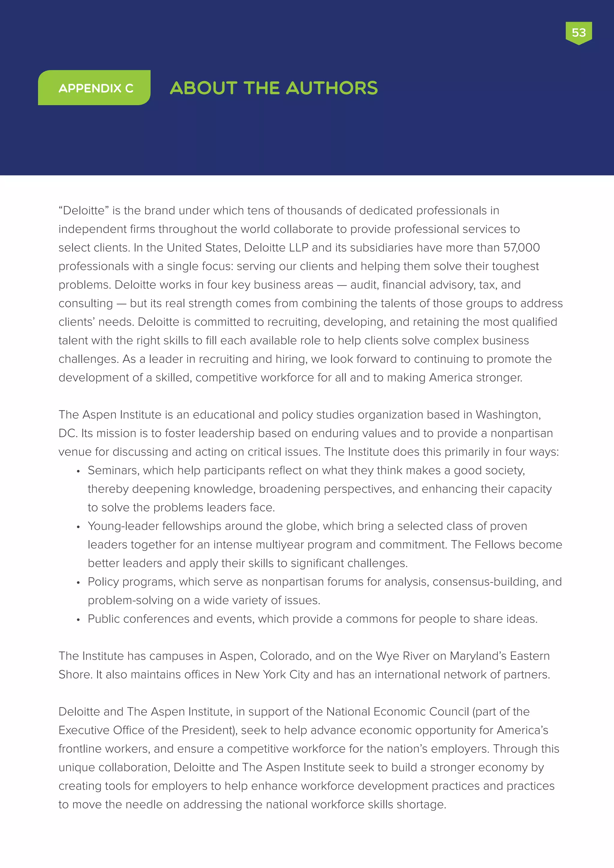 “Deloitte” is the brand under which tens of thousands of dedicated professionals in
independent firms throughout the world collaborate to provide professional services to
select clients. In the United States, Deloitte LLP and its subsidiaries have more than 57,000
professionals with a single focus: serving our clients and helping them solve their toughest
problems. Deloitte works in four key business areas — audit, financial advisory, tax, and
consulting — but its real strength comes from combining the talents of those groups to address
clients’ needs. Deloitte is committed to recruiting, developing, and retaining the most qualified
talent with the right skills to fill each available role to help clients solve complex business
challenges. As a leader in recruiting and hiring, we look forward to continuing to promote the
development of a skilled, competitive workforce for all and to making America stronger.
The Aspen Institute is an educational and policy studies organization based in Washington,
DC. Its mission is to foster leadership based on enduring values and to provide a nonpartisan
venue for discussing and acting on critical issues. The Institute does this primarily in four ways:
•	 Seminars, which help participants reflect on what they think makes a good society,
thereby deepening knowledge, broadening perspectives, and enhancing their capacity
to solve the problems leaders face.
•	 Young-leader fellowships around the globe, which bring a selected class of proven
leaders together for an intense multiyear program and commitment. The Fellows become
better leaders and apply their skills to significant challenges.
•	 Policy programs, which serve as nonpartisan forums for analysis, consensus-building, and
problem-solving on a wide variety of issues.
•	 Public conferences and events, which provide a commons for people to share ideas.
The Institute has campuses in Aspen, Colorado, and on the Wye River on Maryland’s Eastern
Shore. It also maintains offices in New York City and has an international network of partners.
Deloitte and The Aspen Institute, in support of the National Economic Council (part of the
Executive Office of the President), seek to help advance economic opportunity for America’s
frontline workers, and ensure a competitive workforce for the nation’s employers. Through this
unique collaboration, Deloitte and The Aspen Institute seek to build a stronger economy by
creating tools for employers to help enhance workforce development practices and practices
to move the needle on addressing the national workforce skills shortage.
About the AuthorsAppendix C
53
 