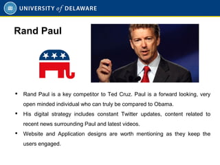  Rand Paul is a key competitor to Ted Cruz. Paul is a forward looking, very
open minded individual who can truly be compared to Obama.
 His digital strategy includes constant Twitter updates, content related to
recent news surrounding Paul and latest videos.
 Website and Application designs are worth mentioning as they keep the
users engaged.
Rand Paul
 