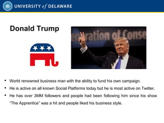  World renowned business man with the ability to fund his own campaign.
 He is active on all known Social Platforms today but he is most active on Twitter.
 He has over 3MM followers and people had been following him since his show
“The Apprentice” was a hit and people liked his business style.
Donald Trump
 