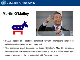  84,000 people on Facebook generated 120,000 interactions related to
O’Malley on the day of his announcement.
 The campaign used Snapchat to tease O’Malley’s May 30 campaign
announcement in Baltimore and has continued to use it to share behind-the-
scenes moments on the campaign trail with Snapchat users.
Martin O’Malley
 