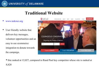  www.tedcruz.org
 User friendly website that
delivers key messages,
volunteer opportunities and an
easy to use ecommerce
integration to donate towards
the campaign.
Traditional Website
 Site ranked at 12,027, compared to Rand Paul key competitor whose site is ranked at
8,828
 