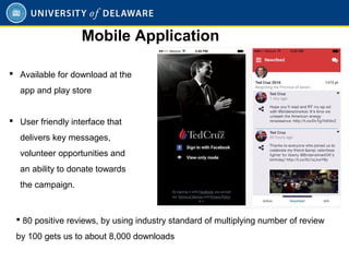  Available for download at the
app and play store
 User friendly interface that
delivers key messages,
volunteer opportunities and
an ability to donate towards
the campaign.
Mobile Application
 80 positive reviews, by using industry standard of multiplying number of review
by 100 gets us to about 8,000 downloads
 