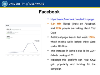  https://www.facebook.com/tedcruzpage
 1.34 MM friends (likes) on Facebook
and 228k people are talking about Ted
Cruz
 Additional page likes in last week 108%,
which means week before there were
under 17k likes.
 This increase in traffic is due to the GOP
debate on August 6th
 Indicated this platform can help Cruz
gain popularity and funding for the
campaign
Facebook
 