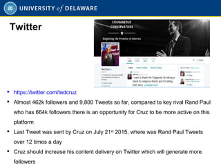  https://twitter.com/tedcruz
 Almost 462k followers and 9,800 Tweets so far, compared to key rival Rand Paul
who has 664k followers there is an opportunity for Cruz to be more active on this
platform
 Last Tweet was sent by Cruz on July 21st
2015, where was Rand Paul Tweets
over 12 times a day
 Cruz should increase his content delivery on Twitter which will generate more
followers
Twitter
 