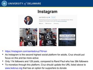  https://instagram.com/sentedcruz/?hl=en
 As Instagram is the second highest social platform for adults, Cruz should put
focus on this and be more active
 Only 11k followers and 129 posts, compared to Rand Paul who has 36k followers
 To monetize through this platform, Cruz should update the URL listed above to
www.tedcruz.org that has an option for supporters to donate
Instagram
 