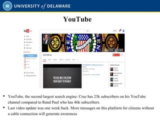  YouTube, the second largest search engine: Cruz has 23k subscribers on his YouTube
channel compared to Rand Paul who has 46k subscribers.
 Last video update was one week back. More messages on this platform for citizens without
a cable connection will generate awareness
YouTube
 