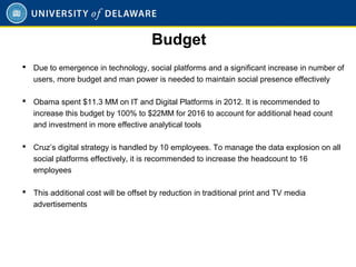  Due to emergence in technology, social platforms and a significant increase in number of
users, more budget and man power is needed to maintain social presence effectively
 Obama spent $11.3 MM on IT and Digital Platforms in 2012. It is recommended to
increase this budget by 100% to $22MM for 2016 to account for additional head count
and investment in more effective analytical tools
 Cruz’s digital strategy is handled by 10 employees. To manage the data explosion on all
social platforms effectively, it is recommended to increase the headcount to 16
employees
 This additional cost will be offset by reduction in traditional print and TV media
advertisements
Budget
 