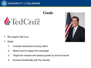 Goals
 We support Ted Cruz
 Goals
1. Increase awareness among voters
2. Raise fund to support the campaign
3. Target the masses and spread growth by word of mouth
4. Connect emotionally with the masses
 