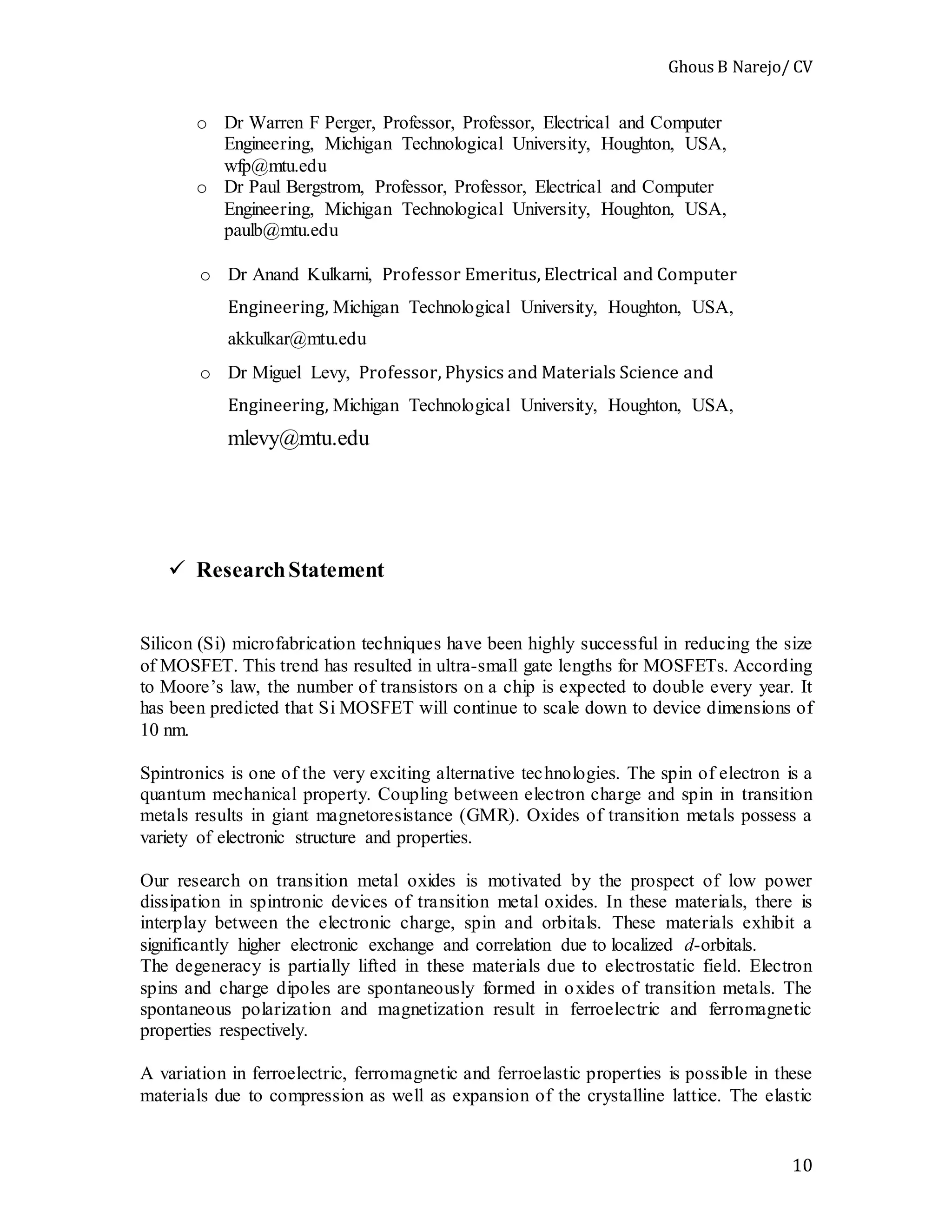 Ghous B Narejo/ CV
10
o Dr Warren F Perger, Professor, Professor, Electrical and Computer
Engineering, Michigan Technological University, Houghton, USA,
wfp@mtu.edu
o Dr Paul Bergstrom, Professor, Professor, Electrical and Computer
Engineering, Michigan Technological University, Houghton, USA,
paulb@mtu.edu
o Dr Anand Kulkarni, Professor Emeritus, Electrical and Computer
Engineering, Michigan Technological University, Houghton, USA,
akkulkar@mtu.edu
o Dr Miguel Levy, Professor, Physics and Materials Science and
Engineering, Michigan Technological University, Houghton, USA,
mlevy@mtu.edu
 ResearchStatement
Silicon (Si) microfabrication techniques have been highly successful in reducing the size
of MOSFET. This trend has resulted in ultra-small gate lengths for MOSFETs. According
to Moore’s law, the number of transistors on a chip is expected to double every year. It
has been predicted that Si MOSFET will continue to scale down to device dimensions of
10 nm.
Spintronics is one of the very exciting alternative technologies. The spin of electron is a
quantum mechanical property. Coupling between electron charge and spin in transition
metals results in giant magnetoresistance (GMR). Oxides of transition metals possess a
variety of electronic structure and properties.
Our research on transition metal oxides is motivated by the prospect of low power
dissipation in spintronic devices of transition metal oxides. In these materials, there is
interplay between the electronic charge, spin and orbitals. These materials exhibit a
significantly higher electronic exchange and correlation due to localized d-orbitals.
The degeneracy is partially lifted in these materials due to electrostatic field. Electron
spins and charge dipoles are spontaneously formed in oxides of transition metals. The
spontaneous polarization and magnetization result in ferroelectric and ferromagnetic
properties respectively.
A variation in ferroelectric, ferromagnetic and ferroelastic properties is possible in these
materials due to compression as well as expansion of the crystalline lattice. The elastic
 