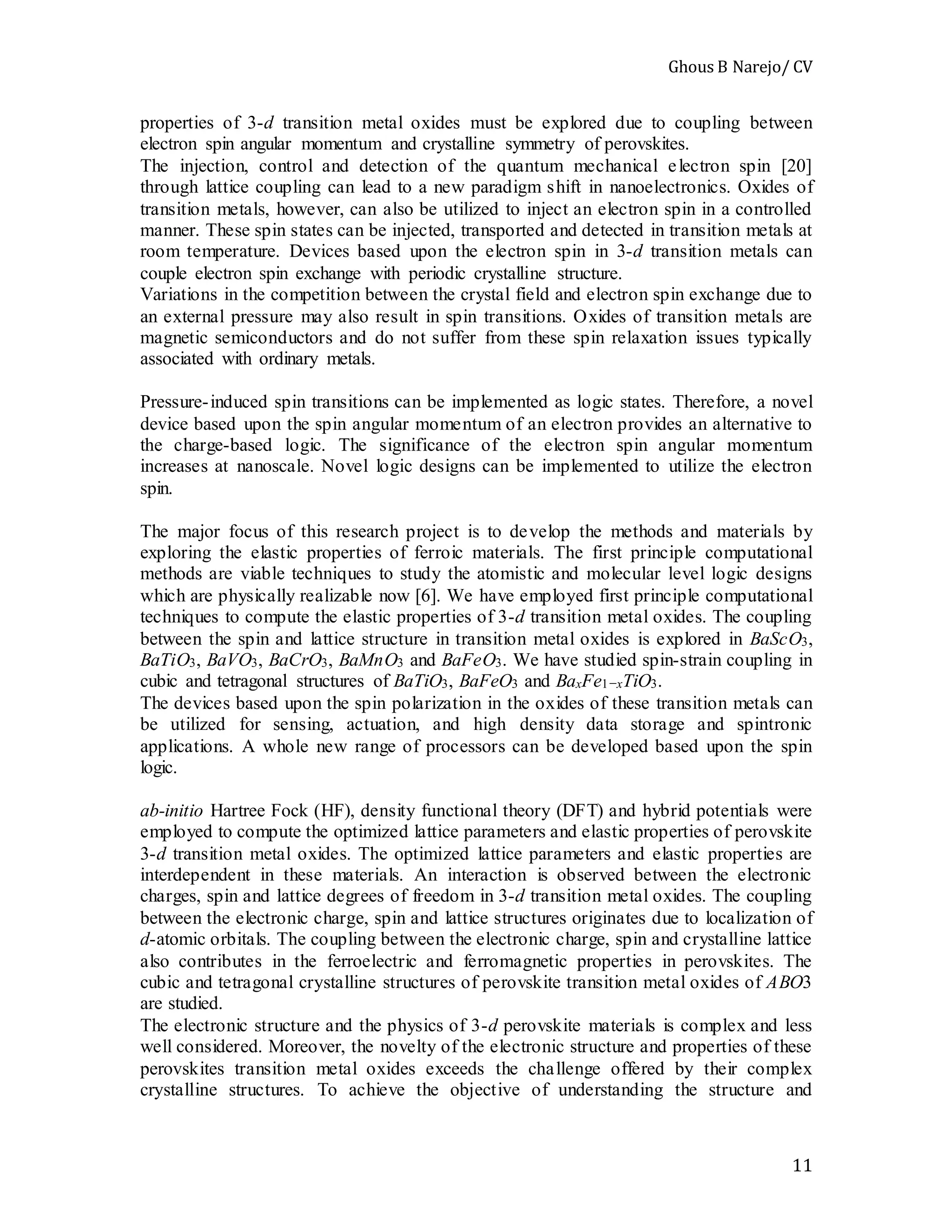 Ghous B Narejo/ CV
11
properties of 3-d transition metal oxides must be explored due to coupling between
electron spin angular momentum and crystalline symmetry of perovskites.
The injection, control and detection of the quantum mechanical electron spin [20]
through lattice coupling can lead to a new paradigm shift in nanoelectronics. Oxides of
transition metals, however, can also be utilized to inject an electron spin in a controlled
manner. These spin states can be injected, transported and detected in transition metals at
room temperature. Devices based upon the electron spin in 3-d transition metals can
couple electron spin exchange with periodic crystalline structure.
Variations in the competition between the crystal field and electron spin exchange due to
an external pressure may also result in spin transitions. Oxides of transition metals are
magnetic semiconductors and do not suffer from these spin relaxation issues typically
associated with ordinary metals.
Pressure-induced spin transitions can be implemented as logic states. Therefore, a novel
device based upon the spin angular momentum of an electron provides an alternative to
the charge-based logic. The significance of the electron spin angular momentum
increases at nanoscale. Novel logic designs can be implemented to utilize the electron
spin.
The major focus of this research project is to develop the methods and materials by
exploring the elastic properties of ferroic materials. The first principle computational
methods are viable techniques to study the atomistic and molecular level logic designs
which are physically realizable now [6]. We have employed first principle computational
techniques to compute the elastic properties of 3-d transition metal oxides. The coupling
between the spin and lattice structure in transition metal oxides is explored in BaScO3,
BaTiO3, BaVO3, BaCrO3, BaMnO3 and BaFeO3. We have studied spin-strain coupling in
cubic and tetragonal structures of BaTiO3, BaFeO3 and BaxFe1−xTiO3.
The devices based upon the spin polarization in the oxides of these transition metals can
be utilized for sensing, actuation, and high density data storage and spintronic
applications. A whole new range of processors can be developed based upon the spin
logic.
ab-initio Hartree Fock (HF), density functional theory (DFT) and hybrid potentials were
employed to compute the optimized lattice parameters and elastic properties of perovskite
3-d transition metal oxides. The optimized lattice parameters and elastic properties are
interdependent in these materials. An interaction is observed between the electronic
charges, spin and lattice degrees of freedom in 3-d transition metal oxides. The coupling
between the electronic charge, spin and lattice structures originates due to localization of
d-atomic orbitals. The coupling between the electronic charge, spin and crystalline lattice
also contributes in the ferroelectric and ferromagnetic properties in perovskites. The
cubic and tetragonal crystalline structures of perovskite transition metal oxides of ABO3
are studied.
The electronic structure and the physics of 3-d perovskite materials is complex and less
well considered. Moreover, the novelty of the electronic structure and properties of these
perovskites transition metal oxides exceeds the challenge offered by their complex
crystalline structures. To achieve the objective of understanding the structure and
 