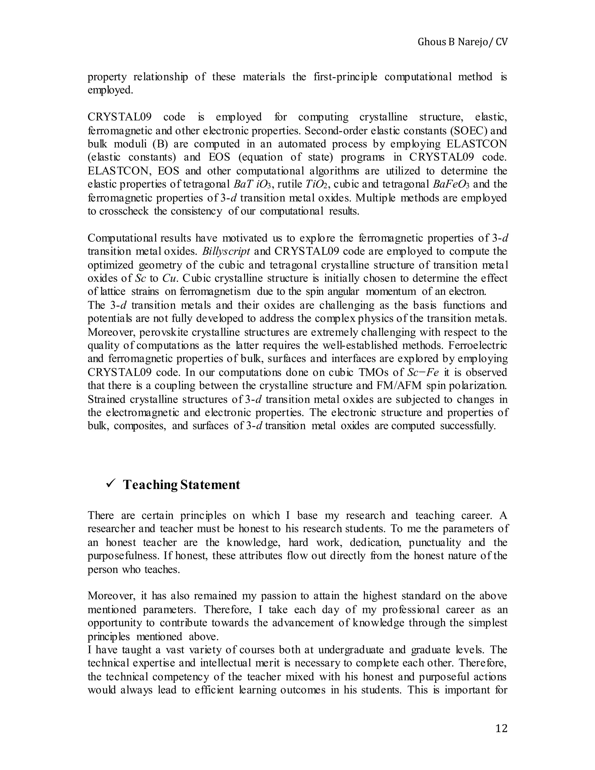 Ghous B Narejo/ CV
12
property relationship of these materials the first-principle computational method is
employed.
CRYSTAL09 code is employed for computing crystalline structure, elastic,
ferromagnetic and other electronic properties. Second-order elastic constants (SOEC) and
bulk moduli (B) are computed in an automated process by employing ELASTCON
(elastic constants) and EOS (equation of state) programs in CRYSTAL09 code.
ELASTCON, EOS and other computational algorithms are utilized to determine the
elastic properties of tetragonal BaT iO3, rutile TiO2, cubic and tetragonal BaFeO3 and the
ferromagnetic properties of 3-d transition metal oxides. Multiple methods are employed
to crosscheck the consistency of our computational results.
Computational results have motivated us to explore the ferromagnetic properties of 3-d
transition metal oxides. Billyscript and CRYSTAL09 code are employed to compute the
optimized geometry of the cubic and tetragonal crystalline structure of transition metal
oxides of Sc to Cu. Cubic crystalline structure is initially chosen to determine the effect
of lattice strains on ferromagnetism due to the spin angular momentum of an electron.
The 3-d transition metals and their oxides are challenging as the basis functions and
potentials are not fully developed to address the complex physics of the transition metals.
Moreover, perovskite crystalline structures are extremely challenging with respect to the
quality of computations as the latter requires the well-established methods. Ferroelectric
and ferromagnetic properties of bulk, surfaces and interfaces are explored by employing
CRYSTAL09 code. In our computations done on cubic TMOs of Sc−Fe it is observed
that there is a coupling between the crystalline structure and FM/AFM spin polarization.
Strained crystalline structures of 3-d transition metal oxides are subjected to changes in
the electromagnetic and electronic properties. The electronic structure and properties of
bulk, composites, and surfaces of 3-d transition metal oxides are computed successfully.
 Teaching Statement
There are certain principles on which I base my research and teaching career. A
researcher and teacher must be honest to his research students. To me the parameters of
an honest teacher are the knowledge, hard work, dedication, punctuality and the
purposefulness. If honest, these attributes flow out directly from the honest nature of the
person who teaches.
Moreover, it has also remained my passion to attain the highest standard on the above
mentioned parameters. Therefore, I take each day of my professional career as an
opportunity to contribute towards the advancement of knowledge through the simplest
principles mentioned above.
I have taught a vast variety of courses both at undergraduate and graduate levels. The
technical expertise and intellectual merit is necessary to complete each other. Therefore,
the technical competency of the teacher mixed with his honest and purposeful actions
would always lead to efficient learning outcomes in his students. This is important for
 