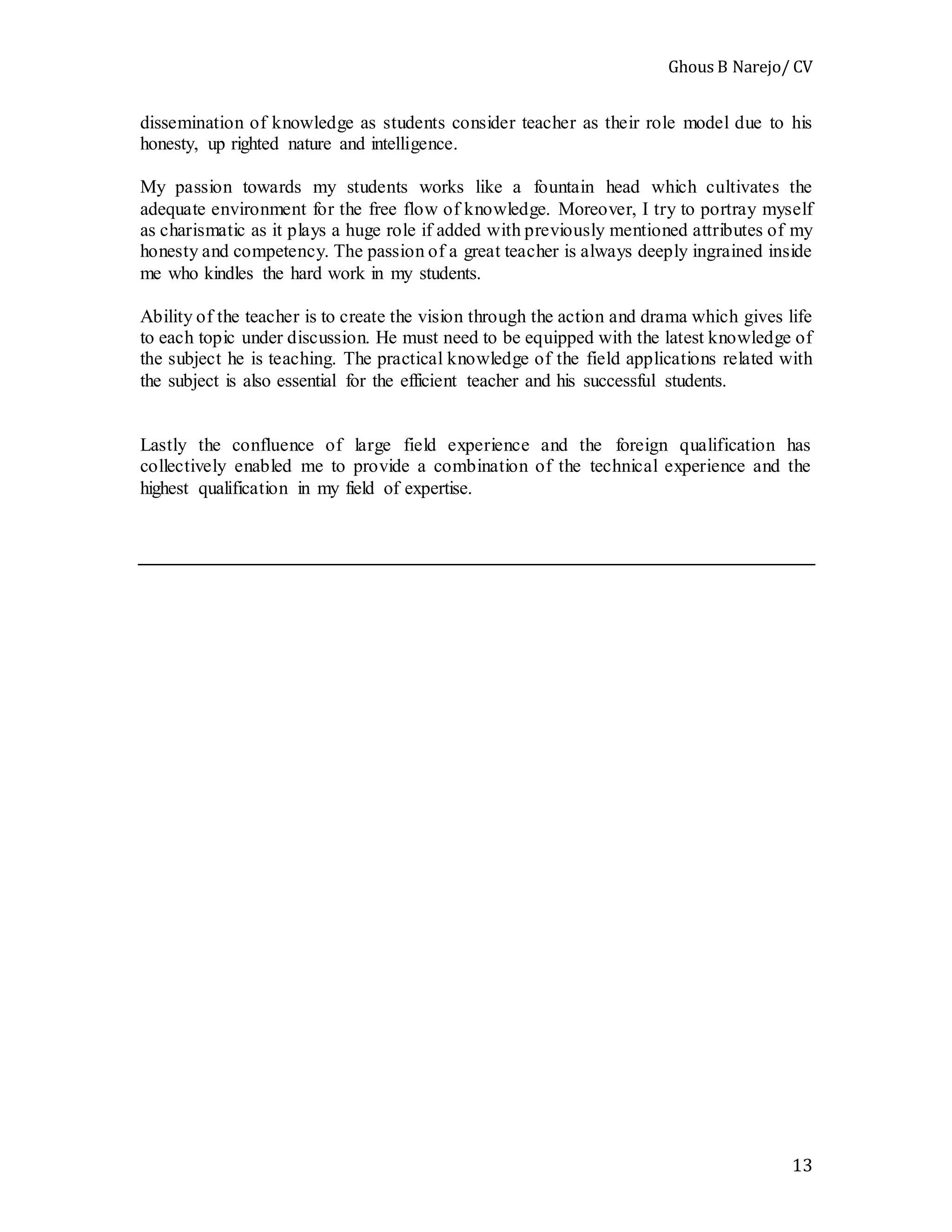 Ghous B Narejo/ CV
13
dissemination of knowledge as students consider teacher as their role model due to his
honesty, up righted nature and intelligence.
My passion towards my students works like a fountain head which cultivates the
adequate environment for the free flow of knowledge. Moreover, I try to portray myself
as charismatic as it plays a huge role if added with previously mentioned attributes of my
honesty and competency. The passion of a great teacher is always deeply ingrained inside
me who kindles the hard work in my students.
Ability of the teacher is to create the vision through the action and drama which gives life
to each topic under discussion. He must need to be equipped with the latest knowledge of
the subject he is teaching. The practical knowledge of the field applications related with
the subject is also essential for the efficient teacher and his successful students.
Lastly the confluence of large field experience and the foreign qualification has
collectively enabled me to provide a combination of the technical experience and the
highest qualification in my field of expertise.
 