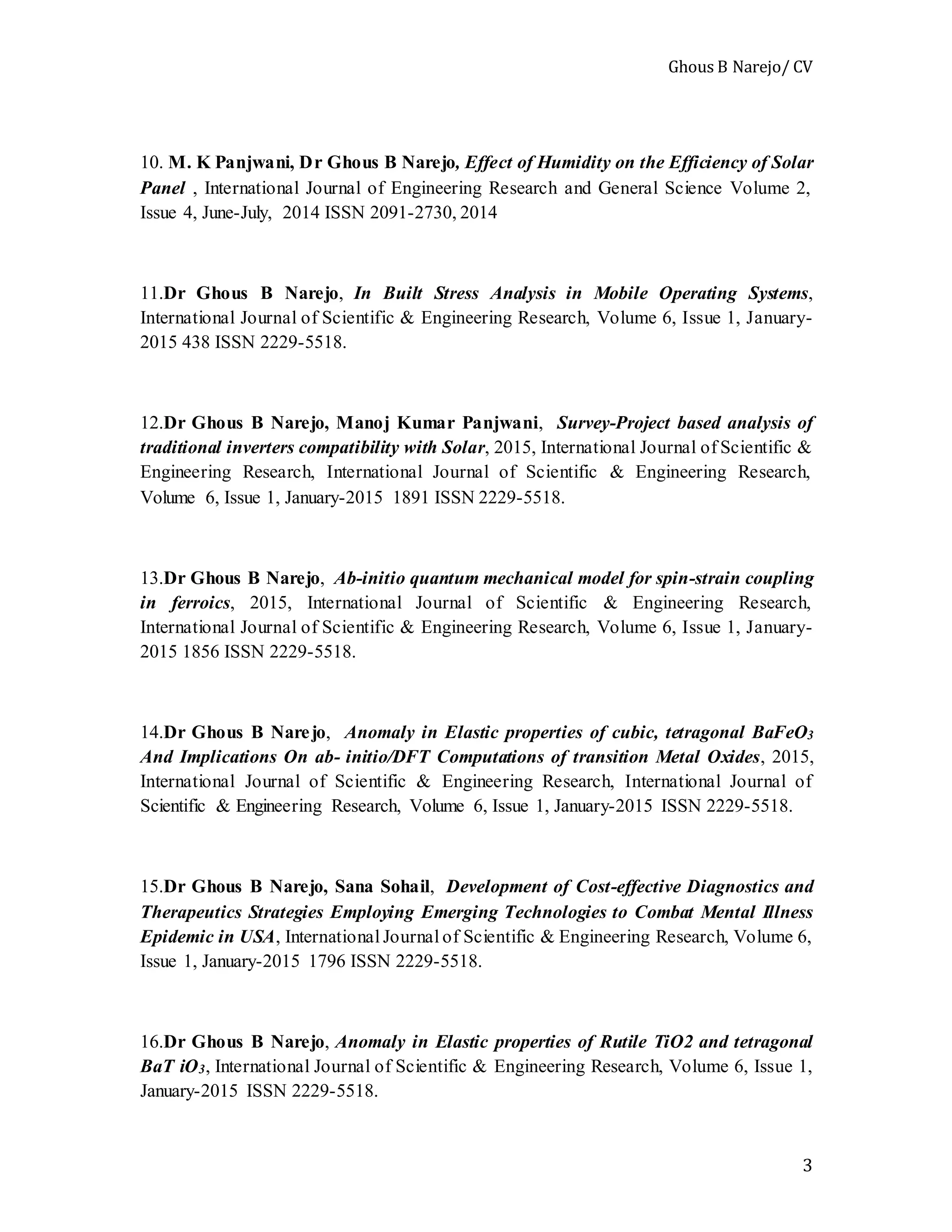 Ghous B Narejo/ CV
3
10. M. K Panjwani, Dr Ghous B Narejo, Effect of Humidity on the Efficiency of Solar
Panel , International Journal of Engineering Research and General Science Volume 2,
Issue 4, June-July, 2014 ISSN 2091-2730, 2014
11.Dr Ghous B Narejo, In Built Stress Analysis in Mobile Operating Systems,
International Journal of Scientific & Engineering Research, Volume 6, Issue 1, January-
2015 438 ISSN 2229-5518.
12.Dr Ghous B Narejo, Manoj Kumar Panjwani, Survey-Project based analysis of
traditional inverters compatibility with Solar, 2015, International Journal of Scientific &
Engineering Research, International Journal of Scientific & Engineering Research,
Volume 6, Issue 1, January-2015 1891 ISSN 2229-5518.
13.Dr Ghous B Narejo, Ab-initio quantum mechanical model for spin-strain coupling
in ferroics, 2015, International Journal of Scientific & Engineering Research,
International Journal of Scientific & Engineering Research, Volume 6, Issue 1, January-
2015 1856 ISSN 2229-5518.
14.Dr Ghous B Narejo, Anomaly in Elastic properties of cubic, tetragonal BaFeO3
And Implications On ab- initio/DFT Computations of transition Metal Oxides, 2015,
International Journal of Scientific & Engineering Research, International Journal of
Scientific & Engineering Research, Volume 6, Issue 1, January-2015 ISSN 2229-5518.
15.Dr Ghous B Narejo, Sana Sohail, Development of Cost-effective Diagnostics and
Therapeutics Strategies Employing Emerging Technologies to Combat Mental Illness
Epidemic in USA, International Journal of Scientific & Engineering Research, Volume 6,
Issue 1, January-2015 1796 ISSN 2229-5518.
16.Dr Ghous B Narejo, Anomaly in Elastic properties of Rutile TiO2 and tetragonal
BaT iO3, International Journal of Scientific & Engineering Research, Volume 6, Issue 1,
January-2015 ISSN 2229-5518.
 