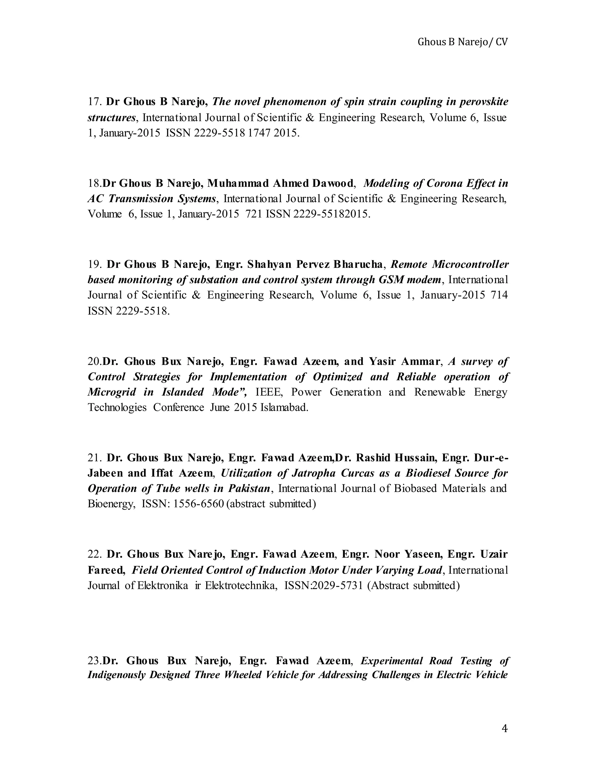 Ghous B Narejo/ CV
4
17. Dr Ghous B Narejo, The novel phenomenon of spin strain coupling in perovskite
structures, International Journal of Scientific & Engineering Research, Volume 6, Issue
1, January-2015 ISSN 2229-5518 1747 2015.
18.Dr Ghous B Narejo, Muhammad Ahmed Dawood, Modeling of Corona Effect in
AC Transmission Systems, International Journal of Scientific & Engineering Research,
Volume 6, Issue 1, January-2015 721 ISSN 2229-55182015.
19. Dr Ghous B Narejo, Engr. Shahyan Pervez Bharucha, Remote Microcontroller
based monitoring of substation and control system through GSM modem, International
Journal of Scientific & Engineering Research, Volume 6, Issue 1, January-2015 714
ISSN 2229-5518.
20.Dr. Ghous Bux Narejo, Engr. Fawad Azeem, and Yasir Ammar, A survey of
Control Strategies for Implementation of Optimized and Reliable operation of
Microgrid in Islanded Mode”, IEEE, Power Generation and Renewable Energy
Technologies Conference June 2015 Islamabad.
21. Dr. Ghous Bux Narejo, Engr. Fawad Azeem,Dr. Rashid Hussain, Engr. Dur-e-
Jabeen and Iffat Azeem, Utilization of Jatropha Curcas as a Biodiesel Source for
Operation of Tube wells in Pakistan, International Journal of Biobased Materials and
Bioenergy, ISSN: 1556-6560 (abstract submitted)
22. Dr. Ghous Bux Narejo, Engr. Fawad Azeem, Engr. Noor Yaseen, Engr. Uzair
Fareed, Field Oriented Control of Induction Motor Under Varying Load, International
Journal of Elektronika ir Elektrotechnika, ISSN:2029-5731 (Abstract submitted)
23.Dr. Ghous Bux Narejo, Engr. Fawad Azeem, Experimental Road Testing of
Indigenously Designed Three Wheeled Vehicle for Addressing Challenges in Electric Vehicle
 