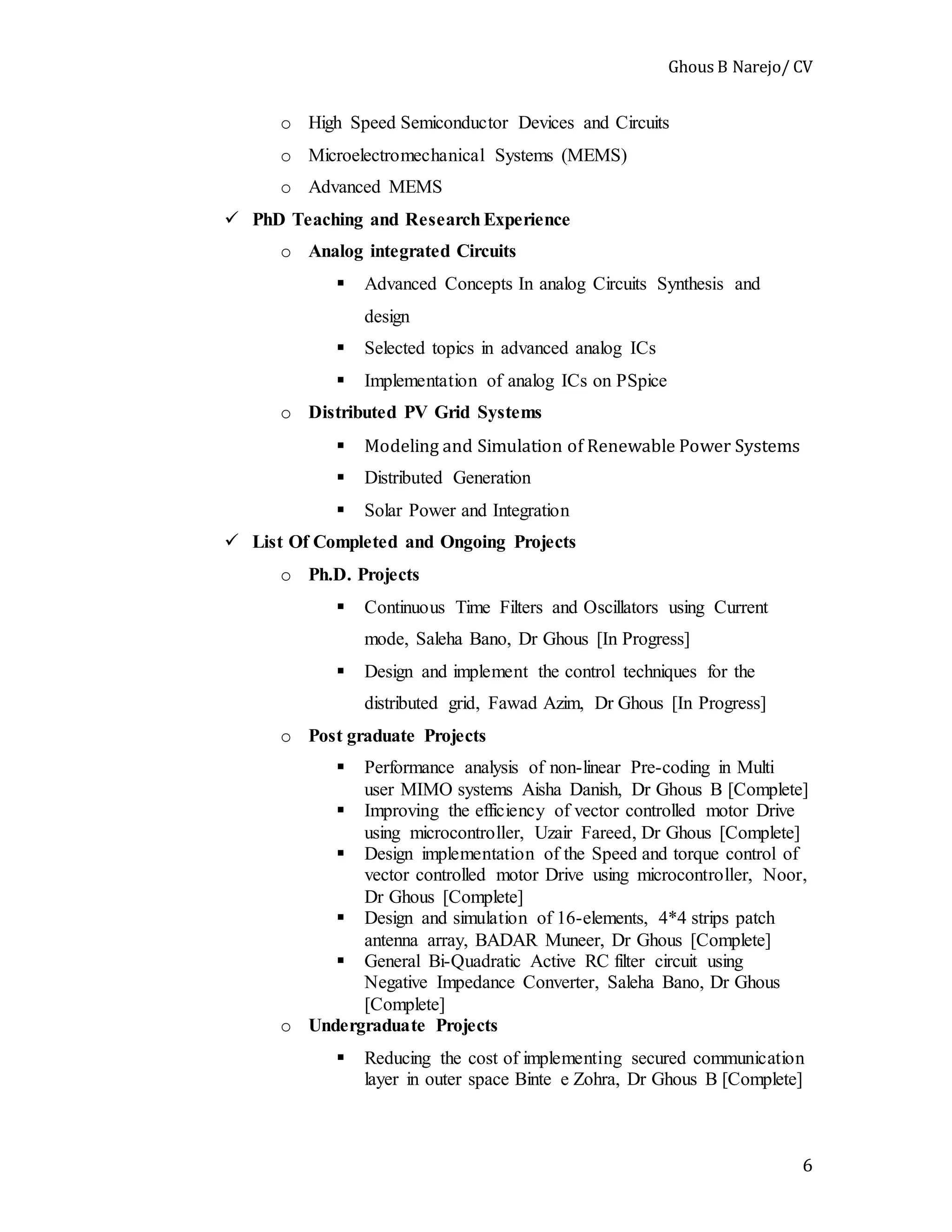 Ghous B Narejo/ CV
6
o High Speed Semiconductor Devices and Circuits
o Microelectromechanical Systems (MEMS)
o Advanced MEMS
 PhD Teaching and Research Experience
o Analog integrated Circuits
 Advanced Concepts In analog Circuits Synthesis and
design
 Selected topics in advanced analog ICs
 Implementation of analog ICs on PSpice
o Distributed PV Grid Systems
 Modeling and Simulation of Renewable Power Systems
 Distributed Generation
 Solar Power and Integration
 List Of Completed and Ongoing Projects
o Ph.D. Projects
 Continuous Time Filters and Oscillators using Current
mode, Saleha Bano, Dr Ghous [In Progress]
 Design and implement the control techniques for the
distributed grid, Fawad Azim, Dr Ghous [In Progress]
o Post graduate Projects
 Performance analysis of non-linear Pre-coding in Multi
user MIMO systems Aisha Danish, Dr Ghous B [Complete]
 Improving the efficiency of vector controlled motor Drive
using microcontroller, Uzair Fareed, Dr Ghous [Complete]
 Design implementation of the Speed and torque control of
vector controlled motor Drive using microcontroller, Noor,
Dr Ghous [Complete]
 Design and simulation of 16-elements, 4*4 strips patch
antenna array, BADAR Muneer, Dr Ghous [Complete]
 General Bi-Quadratic Active RC filter circuit using
Negative Impedance Converter, Saleha Bano, Dr Ghous
[Complete]
o Undergraduate Projects
 Reducing the cost of implementing secured communication
layer in outer space Binte e Zohra, Dr Ghous B [Complete]
 