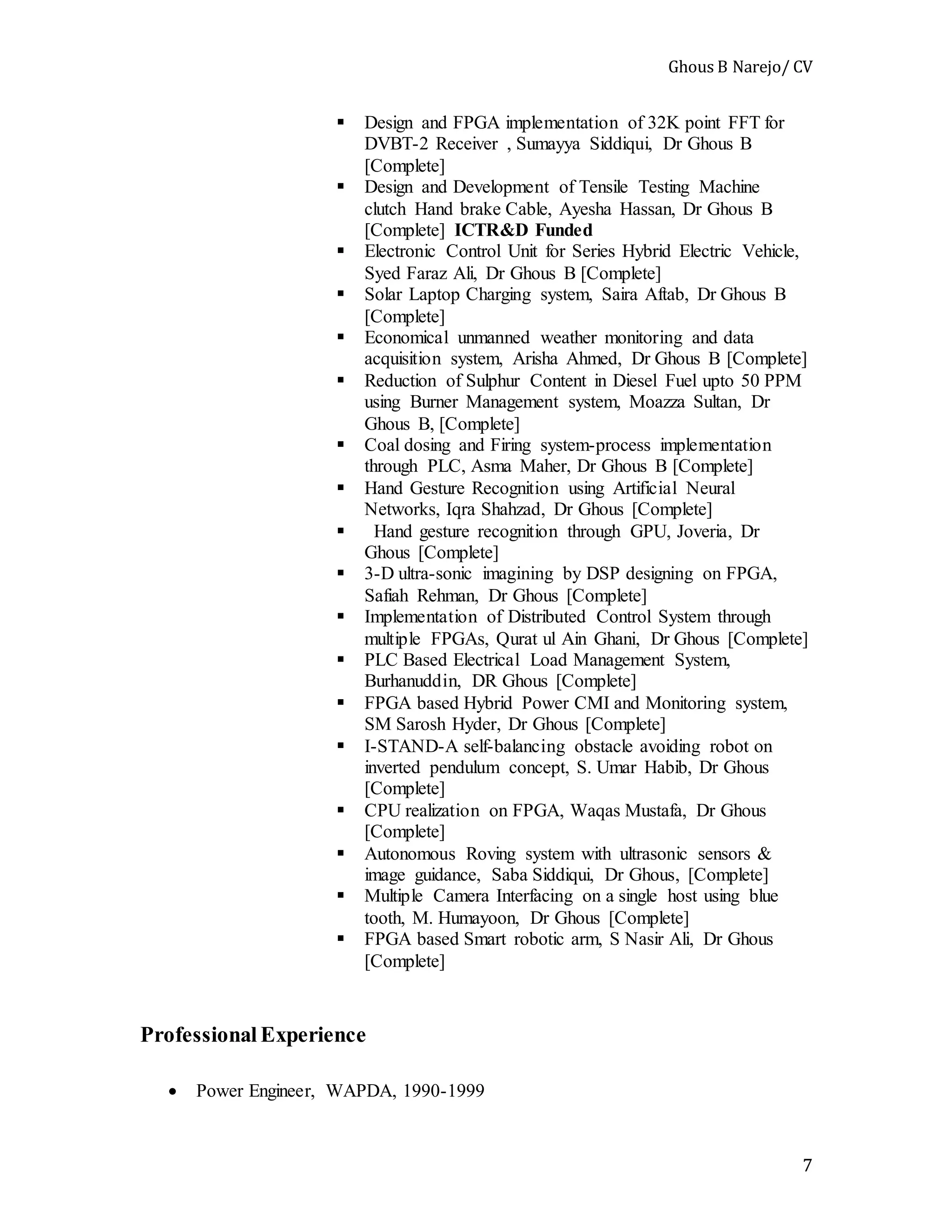 Ghous B Narejo/ CV
7
 Design and FPGA implementation of 32K point FFT for
DVBT-2 Receiver , Sumayya Siddiqui, Dr Ghous B
[Complete]
 Design and Development of Tensile Testing Machine
clutch Hand brake Cable, Ayesha Hassan, Dr Ghous B
[Complete] ICTR&D Funded
 Electronic Control Unit for Series Hybrid Electric Vehicle,
Syed Faraz Ali, Dr Ghous B [Complete]
 Solar Laptop Charging system, Saira Aftab, Dr Ghous B
[Complete]
 Economical unmanned weather monitoring and data
acquisition system, Arisha Ahmed, Dr Ghous B [Complete]
 Reduction of Sulphur Content in Diesel Fuel upto 50 PPM
using Burner Management system, Moazza Sultan, Dr
Ghous B, [Complete]
 Coal dosing and Firing system-process implementation
through PLC, Asma Maher, Dr Ghous B [Complete]
 Hand Gesture Recognition using Artificial Neural
Networks, Iqra Shahzad, Dr Ghous [Complete]
 Hand gesture recognition through GPU, Joveria, Dr
Ghous [Complete]
 3-D ultra-sonic imagining by DSP designing on FPGA,
Safiah Rehman, Dr Ghous [Complete]
 Implementation of Distributed Control System through
multiple FPGAs, Qurat ul Ain Ghani, Dr Ghous [Complete]
 PLC Based Electrical Load Management System,
Burhanuddin, DR Ghous [Complete]
 FPGA based Hybrid Power CMI and Monitoring system,
SM Sarosh Hyder, Dr Ghous [Complete]
 I-STAND-A self-balancing obstacle avoiding robot on
inverted pendulum concept, S. Umar Habib, Dr Ghous
[Complete]
 CPU realization on FPGA, Waqas Mustafa, Dr Ghous
[Complete]
 Autonomous Roving system with ultrasonic sensors &
image guidance, Saba Siddiqui, Dr Ghous, [Complete]
 Multiple Camera Interfacing on a single host using blue
tooth, M. Humayoon, Dr Ghous [Complete]
 FPGA based Smart robotic arm, S Nasir Ali, Dr Ghous
[Complete]
Professional Experience
 Power Engineer, WAPDA, 1990-1999
 
