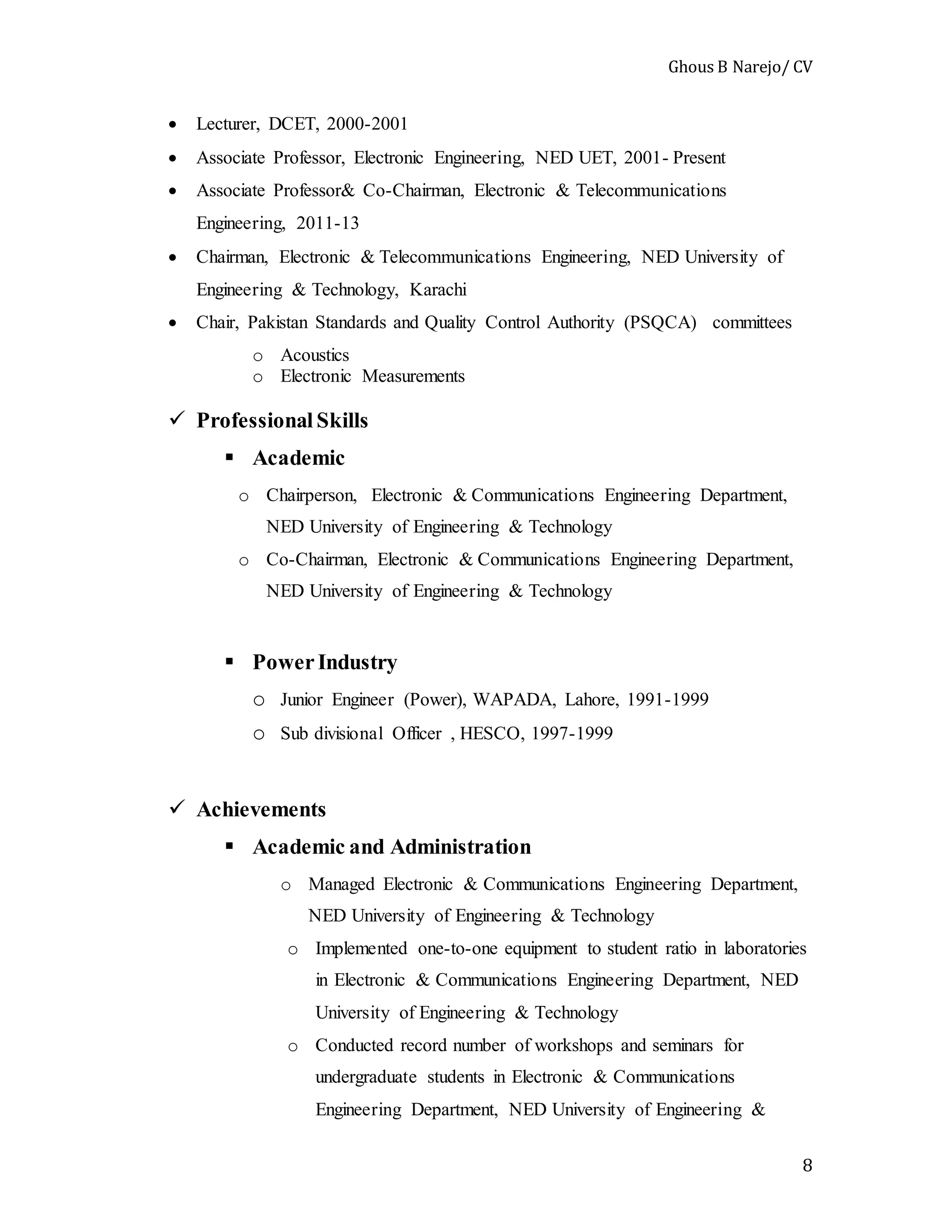 Ghous B Narejo/ CV
8
 Lecturer, DCET, 2000-2001
 Associate Professor, Electronic Engineering, NED UET, 2001- Present
 Associate Professor& Co-Chairman, Electronic & Telecommunications
Engineering, 2011-13
 Chairman, Electronic & Telecommunications Engineering, NED University of
Engineering & Technology, Karachi
 Chair, Pakistan Standards and Quality Control Authority (PSQCA) committees
o Acoustics
o Electronic Measurements
 Professional Skills
 Academic
o Chairperson, Electronic & Communications Engineering Department,
NED University of Engineering & Technology
o Co-Chairman, Electronic & Communications Engineering Department,
NED University of Engineering & Technology
 PowerIndustry
o Junior Engineer (Power), WAPADA, Lahore, 1991-1999
o Sub divisional Officer , HESCO, 1997-1999
 Achievements
 Academic and Administration
o Managed Electronic & Communications Engineering Department,
NED University of Engineering & Technology
o Implemented one-to-one equipment to student ratio in laboratories
in Electronic & Communications Engineering Department, NED
University of Engineering & Technology
o Conducted record number of workshops and seminars for
undergraduate students in Electronic & Communications
Engineering Department, NED University of Engineering &
 