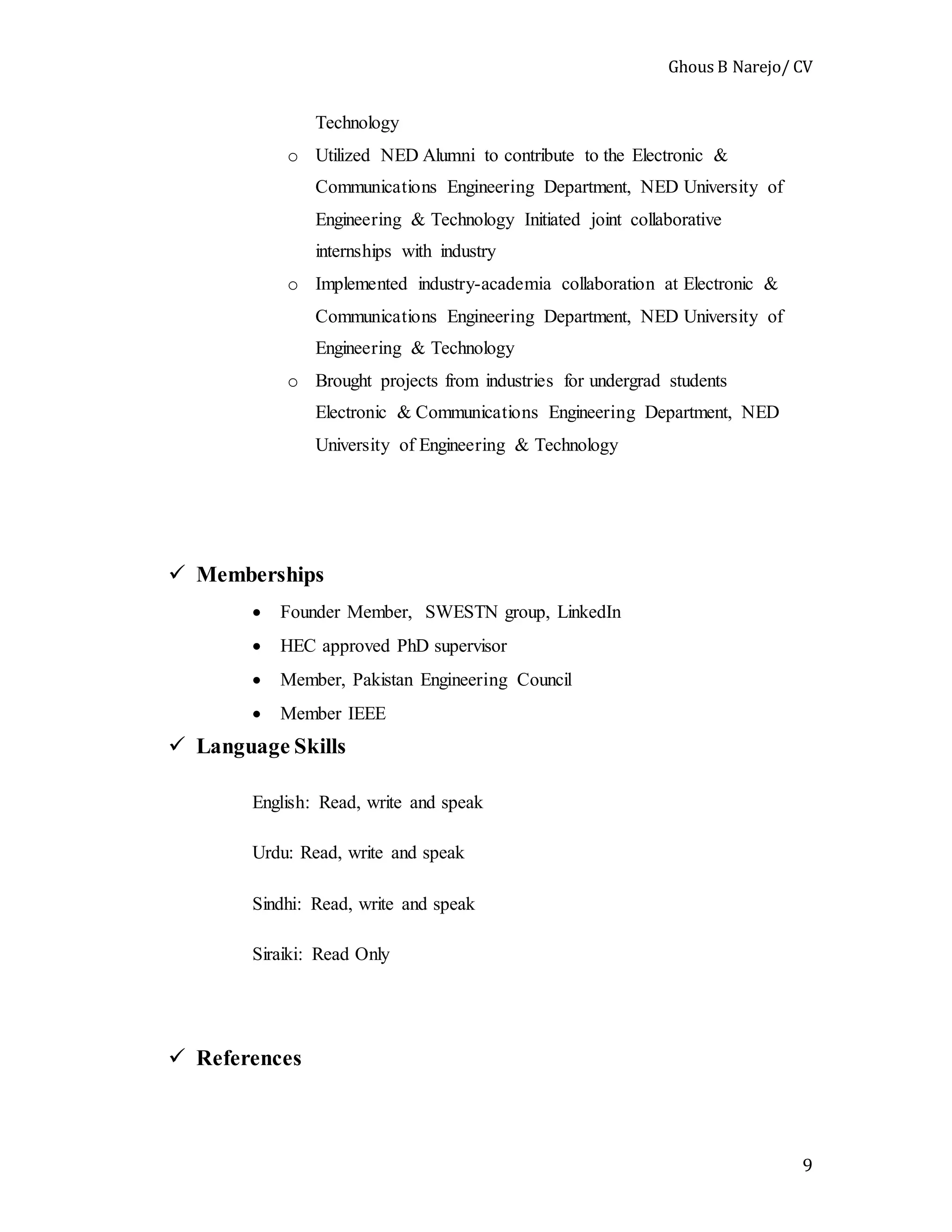 Ghous B Narejo/ CV
9
Technology
o Utilized NED Alumni to contribute to the Electronic &
Communications Engineering Department, NED University of
Engineering & Technology Initiated joint collaborative
internships with industry
o Implemented industry-academia collaboration at Electronic &
Communications Engineering Department, NED University of
Engineering & Technology
o Brought projects from industries for undergrad students
Electronic & Communications Engineering Department, NED
University of Engineering & Technology
 Memberships
 Founder Member, SWESTN group, LinkedIn
 HEC approved PhD supervisor
 Member, Pakistan Engineering Council
 Member IEEE
 Language Skills
English: Read, write and speak
Urdu: Read, write and speak
Sindhi: Read, write and speak
Siraiki: Read Only
 References
 