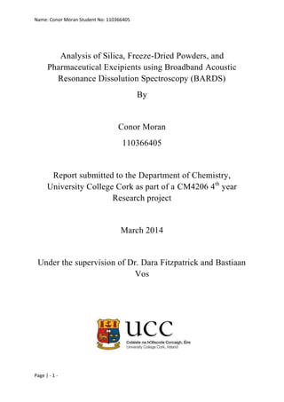 Name: Conor Moran Student No: 110366405
Page | - 1 -
Analysis of Silica, Freeze-Dried Powders, and
Pharmaceutical Excipients using Broadband Acoustic
Resonance Dissolution Spectroscopy (BARDS)
By
Conor Moran
110366405
Report submitted to the Department of Chemistry,
University College Cork as part of a CM4206 4th
year
Research project
March 2014
Under the supervision of Dr. Dara Fitzpatrick and Bastiaan
Vos
 