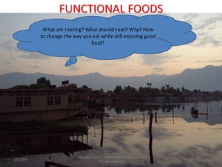 FUNCTIONAL FOODS
What am I eating? What should I eat? Why? How
to change the way you eat while still enjoying good
food?
1/9/2014
Hararay Tripathi, FUNCTIONAL FOODS, B.Sc.
FST, Ahmedabad
1
 
