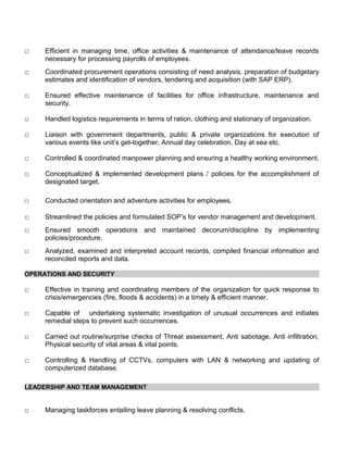 □ Efficient in managing time, office activities & maintenance of attendance/leave records
necessary for processing payrolls of employees.
□ Coordinated procurement operations consisting of need analysis, preparation of budgetary
estimates and identification of vendors, tendering and acquisition (with SAP ERP).
□ Ensured effective maintenance of facilities for office infrastructure, maintenance and
security.
□ Handled logistics requirements in terms of ration, clothing and stationary of organization.
□ Liaison with government departments, public & private organizations for execution of
various events like unit’s get-together, Annual day celebration, Day at sea etc.
□ Controlled & coordinated manpower planning and ensuring a healthy working environment.
□ Conceptualized & implemented development plans / policies for the accomplishment of
designated target.
□ Conducted orientation and adventure activities for employees.
□ Streamlined the policies and formulated SOP’s for vendor management and development.
□ Ensured smooth operations and maintained decorum/discipline by implementing
policies/procedure.
□ Analyzed, examined and interpreted account records, compiled financial information and
reconciled reports and data.
OPERATIONS AND SECURITY
□ Effective in training and coordinating members of the organization for quick response to
crisis/emergencies (fire, floods & accidents) in a timely & efficient manner.
□ Capable of undertaking systematic investigation of unusual occurrences and initiates
remedial steps to prevent such occurrences.
□ Carried out routine/surprise checks of Threat assessment, Anti sabotage, Anti infiltration,
Physical security of vital areas & vital points.
□ Controlling & Handling of CCTVs, computers with LAN & networking and updating of
computerized database.
LEADERSHIP AND TEAM MANAGEMENT
□ Managing taskforces entailing leave planning & resolving conflicts.
 