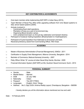 KEY CONTRIBUTERS & ACHIVEMENTS
□ Core team member while implementing SAP ERP in Indian Navy (2013).
□ Team Member of Naval Pay office while upgrading software from Unix Based systems to
SQL server based systems (2004).
□ Actively involved in:
- Coordinating flood relief operations.
- Plantation of trees as a part of environment day.
- Organizing Blood donation camps.
- Unit’s entertainment team on Annual day celebration and Ganesh Utoshav.
□ Participant of Godavari Sailing Expedition (Bhadrachalam to Visakhapatnam)
□ Participant of Cycle Expedition from Kakinada to Annavaram and back.
□ Received proficiency award from Commanding Officer, INS Viraat.
ACADEMIA
□ Master of Business Administration (Financial Management), IGNOU - 2011
□ Certification in Supply Chain Management, Alliance University, Bangalore - 2014
□ Bachelor of Commerce, Madurai Kamaraj University – 2007
□ Petty Officer Writer “Q” course at Indian Naval Ship Hamla, Mumbai - 2009
□ Financial Information System (SAP ERP) at HQ, Southern Naval Command, Kochi - 2014
PERSONAL SUMMARY
• Gender : Male
• Marital Status : Married
• DOB : 22 July 1982
• Nationality : Indian.
• Passport : Yes (M1177853)
• Languages : English, Hindi, Telugu.
• Address : No 3, Opp 23/24, Krishna Reddy Layout, Chandapura, Bangalore – 560099
I hereby declare you all the information above mentioned are true and valid.
Date : 14 February 2016
 