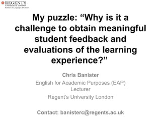 My puzzle: “Why is it a
challenge to obtain meaningful
student feedback and
evaluations of the learning
experience?”
Chris Banister
English for Academic Purposes (EAP)
Lecturer
Regent’s University London
Contact: banisterc@regents.ac.uk
 