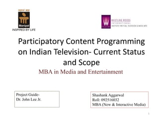 Participatory Content Programming
on Indian Television- Current Status
and Scope
MBA in Media and Entertainment
Project Guide-
Dr. John Lee Jr.
Shashank Aggarwal
Roll: 092516032
MBA (New & Interactive Media)
1
 