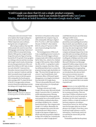 U could likely become just one of the many
offerings in AT&T stores.
Ultimately,BrinandPagehaven’t
provedtheycandoanythingelseaswellas
theydosearch,saysLauraMartin,anequi-
tyanalystatNewYork–basedSoleilSecuri-
tiesCorp.whoratesGooglestocka“hold”
becauseshe’swaryaboutwhetherthe
companycankeepgrowingasithas.InJan-
uary,Brinsaidonanearningscallwithana-
lyststhatGooglehadyettomakeheadway
insellingadsonMySpaceandothersocial
networkingsites.Ininstantmessaging,
Microsoft’sWindowsLiveMessenger
enjoyed235millionuniquevisitorsinJan-
uary,accordingtoComScore.TheGoogle
Talkmessagingserviceisapproaching
5millionusers.“Despite relentless prod-
uct introductions, the only one that’s
been a proven economic success is
search,” Martin says. “Until Google can
show that it’s not a single-product compa-
ny, there’s no guarantee that it can sustain
its growth rate.”
winning on the mobile Web, one
of the biggest and potentially most lucra-
tive Internet markets, would take Google
far in erasing such doubts. There are
more than 3.3 billion cell phones world-
wide, about one for every two people on
the planet. By 2010, that’s expected to
jump to 4 billion, or triple the number of
personal computers, according to
research firm Gartner Inc. Brin and Page
want the first page callers see on these
phones to be Google’s. From there, users
would tap Google software to surf for
information, e-mail friends, watch vid-
eos and find the nearest deli, just like
they do on PCs.
“Itshouldbepossiblethattheprimary
Mobile Internet is forecast to draw an
increasing portion of online ad dollars.
Growing Share
Source: eMarketer
U.S. online ad spending,
in billions
Total Mobile
$4.8
’11
$42.0
$1.6
’08
$27.5
$0.4
’06
$16.9
in blue jeans and a red crewneck T-shirt
as he explains why Google is piling into
wireless, the Internet’s new frontier.
“What’s important now is software,
having the next cool application.”
After luring an audience that tops 588
million people who search in more than
200 languages and winning 72 percent of
the $22.5 billion in annual advertising
linked to Web queries, Google founders
Sergey Brin and Larry Page are hunting
beyond the PC for growth. Fewer googlers
are clicking on the text ads that run along-
side Google’s search results, threatening
the area that generated most of the com-
pany’s $16.6 billion in 2007 sales. In Janu-
ary, such clicks fell 7.5 percent from
December, Internet research firm Com-
Score Inc. reported. ComScore said this
didn’t necessarily mean Google would
record less revenue in the first quarter.
Still, coming after the fourth quarter,
when earnings of $3.79 a share fell short
of the $3.91 average analyst estimate,
investors feared the weakening economy
was taking a toll. Google shares, among
the hottest on the planet as they soared
eightfold after the company’s Aug. 18,
2004, initial public offering to a high of
$741.79 on Nov. 6, 2007, have tumbled
this year. On March 7, they traded at
$433.35, a drop of 37 percent in 2008
and a 42 percent plunge from their
record close.
The looming presence of Microsoft
Corp. is amplifying investors’ anxiety. In
February, the world’s biggest software
company made a $44.6 billion unsolicited
bid for Yahoo! Inc., which is No. 2 behind
Google in Web searches. Yahoo rebuffed
the offer on Feb. 11, saying that it under-
valued the company. Since then, Yahoo
has deliberated about how to counter the
proposal, leaving Google shareholders on
edge. “The slow click-through rates are a
concern,’’ says Donald Bessler, chief
investment officer of Winward Capital
Management, a Los Angeles investment
firm that holds 535 Google shares.
“Throw in the possible Microsoft-Yahoo
merger and you have a lot of people get-
ting out of the stock.’’
Turning to telecom won’t make
Google’s life any easier. Microsoft already
enjoys 21 percent of the U.S. market for
mobile operating systems. Winning
Yahoo would give the software giant the
most popular site on the mobile Internet,
with 28 million combined subscribers,
according to M:Metrics Inc., a Seattle-
based research firm. That compares with
Google’s 14.5 million. Meanwhile, the
phone companies that control the wire-
less networks aren’t likely to bow to
Google at the expense of Apple Inc.’s
iPhone and other hot products. Ralph de
la Vega, CEO of AT&T Inc.’s wireless divi-
sion says a so-called “Google phone”
‘Until Google can show that it’s not a single-product company,
	 there’s no guarantee that it can sustain its growth rate,’says Laura
Martin,an analyst at Soleil Securities who rates Google stock a‘hold.’
84
Bloomberg Markets mAY 2008
 