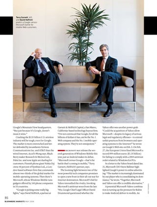 Google’s Mountain View headquarters.
“But just because it’s Google, doesn’t
mean it wins.”
Cracking the $135 billion U.S. wireless
industry will be tough, even for Google.
The market is more entrenched and bet-
ter defended by incumbents Verizon
Communications Inc. and AT&T than the
wired Internet, Accel’s Wong says. Black-
Berry maker Research In Motion Ltd.,
Palm Inc. and now Apple are dueling for
customers. Finnish phone giant Nokia Oyj
owns 48 percent of Symbian Ltd., a Lon-
don-based software firm that commands
almost two-thirds of the global market for
mobile operating systems. Then there’s
Microsoft, whose Windows Mobile runs
gadgets offered by 160 phone companies
in 55 countries.
“Googleispickingsomereallybig
fights,”saysDavidHelfrich,apartnerat
Garnett&HelfrichCapital,aSanMateo,
California–basedtechnologybuyoutfirm.
“I’mnotconvincedthatGoogle,forallthe
billionsofdollarsithas,canbetheNo.1
WebcompanyandtheNo.1mobileoper-
atingsystem.They’renotomnipotent.”
microsoft may release the sev-
enth generation of Windows Mobile this
year, just as Android makes its debut.
“Microsoft versus Google—that’s the
battle that’s coming in mobile,” Terry
Garnett, Helfrich’s partner, says.
The looming fight between two of the
most powerful tech companies promises
to open a new front in their all-out war for
Internet domination. Microsoft’s bid for
Yahoo intensified the rivalry. Invoking
Microsoft’s antitrust woes from the late
’90s, Google Chief Legal Officer David
Drummond questioned whether the
Yahoo offer was another power grab.
“Could the acquisition of Yahoo allow
Microsoft—despite its legacy of serious
legal and regulatory offenses—to extend
unfair practices from browsers and oper-
ating systems to the Internet?” he wrote
on Google’s Web site on Feb. 3. On Feb.
27, the European Union fined Microsoft a
record 899 million euros ($1.35 billion)
for failing to comply with a 2004 antitrust
order related to Windows for PCs.
InalettertotheYahooboarddatedJan.
31,MicrosoftCEOSteveBallmerhigh-
lightedGoogle’spowerinonlineadvertis-
ing.“Themarketisincreasinglydominated
byoneplayerwhoisconsolidatingitsdom-
inance,”hewrote.“Together,Microsoft
andYahoocanofferacrediblealternative.”
A potential Microsoft-Yahoo combina-
tion is turning up the pressure for Rubin
to make Android deliver in mobile. An
Terry Garnett, left,
and David Helfrich
predict a Google-versus-
Microsoft battle for
mobile Web customers.
86
Bloomberg Markets mAY 2008
andyfreeberg
 