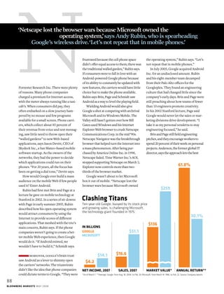 NForrester Research Inc. There were plenty
of reasons. Many phone companies
charged a premium for Internet access,
with the meter always running like a taxi-
cab’s. When consumers did pay, they
often embarked on a slow journey ham-
pered by no mouse and few programs
available for a small screen. Phone carri-
ers, which collect about 85 percent of
their revenue from voice and text messag-
ing, saw little need to throw open their
“walled gardens” to new Web-based
applications, says Jason Devitt, CEO of
Skydeck Inc., a San Mateo–based mobile
software startup. As the owners of the
networks, they had the power to decide
which applications could run on their
phones. “For 20 years, all the focus has
been on getting a dial tone,” Devitt says.
How would Google ever build a mass
audience on the mobile Web if few people
used it? Enter Android.
Rubin had first met Brin and Page at a
lecture he gave on mobile technology at
Stanford in 2002. In a series of sit-downs
with Page in early summer 2005, Rubin
described how his open operating system
would attract consumers by using the
Internet to provide scores of different
applications. That meshed with the trio’s
main concern, Rubin says. If the phone
companies weren’t going to create a bet-
ter mobile Web experience, then Google
would do it. “If Android existed, we
wouldn’t have to build it,” Schmidt says.
moreover, google’s brain trust
saw Android as a lever to shimmy open
the carriers’ networks. The triumvirate
didn’t like the idea that phone companies
could dictate terms to Google. “They were
frustratedbecausethecellphonespace
didn’tofferequalaccesstothem;therewas
thetraditionalwalledgarden,”Rubinsays.
Ifconsumersweretofallinlovewithan
Android-poweredGooglephonebecause
ofitsabilitytoconstantlybeupdatedwith
newfeatures,thecarrierswouldhavelittle
choicebuttomakethephoneavailable.
RubinsaysBrin,PageandSchmidtsaw
Androidasawaytoleveltheplayingfield.
WieldingAndroidwouldalsogive
Googleashotatcompetingwitharchrival
MicrosoftanditsWindowsMobile.The
Valleystillhasn’tgottenoverhowBill
GatesusedWindowsandhisInternet
ExplorerWebbrowsertocrushNetscape
CommunicationsCorp.inthemid’90s.
NetscapeNavigatorwasthebreakthrough
browserthathelpedturntheInternetinto
amassphenomenon.Afterbeingpur-
chasedbyAmericaOnlineInc.in1998,
Netscapefaded.TimeWarnerInc.’sAOL
stoppedsupportingNetscapeonMarch1;
Explorernowcontrolsmorethantwo-
thirdsofthebrowsermarket.
Google wasn’t about to let Microsoft
box it out of mobile. “Netscape lost the
browser wars because Microsoft owned
the operating system,” Rubin says. “Let’s
not repeat that in mobile phones.”
In July 2005, Google acquired Android
Inc. for an undisclosed amount. Rubin
and his eight-member team decamped
from their Palo Alto offices for the
Googleplex. They found an engineering
culture that had changed little since the
company’s early days. Brin and Page were
still preaching about how teams of fewer
than 10 engineers promote creativity.
In his 2002 Stanford lecture, Page said
Google would never let the sales or mar-
keting divisions drive development. “I
take it as my personal vendetta to stay
engineering focused,” he said.
BrinandPagestillfieldengineering
pitches,andtheyencourageworkersto
spend20percentoftheirweekonpersonal
projects.Anderson,theformerglobalIT
director,saystheapproachletsthebest
*As of March 7. **Average. Google, from Aug. 18, 2004, to Feb. 26; Microsoft, from March 14, 1986, to Feb. 22. Source: Company reports
Ten-year-old Google, buoyed by its stock price
and growing sales, is challenging Microsoft,
the technology giant founded in 1975.
Clashing Titans
61.8%
30.1%
$136
$259
ANNUAL RETURN**MARKET VALUE*SALES, 2007NET INCOME, 2007
IN BILLIONS
GOOGLE
MICROSOFT
$16.6
$51.1
$4.2
$14.1
‘Netscape lost the browser wars because Microsoft owned the
			 operating system,’says Andy Rubin,who is spearheading 		
	 Google’s wireless drive.‘Let’s not repeat that in mobile phones.’
88
Bloomberg Markets mAY 2008
 