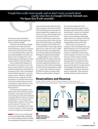 Gbusinessusers.Microsofthasalso
approved18,000outsideapplications
foruseonWindowsMobile.
Ira Snyder runs the Windows Mobile
development lab on Microsoft’s Red-
mond, Washington, campus. A computer
scientist who uses phrases like “wicked
cool” to describe good ideas, Snyder, 40,
says understanding how consumers use
phones is key. He employs Ph.D.-level
anthropologists, psychologists and other
social scientists to study user behavior.
Photos of field work in Beijing cover
the windows of a conference room. The
pictures, pasted with Post-it notes, show
mobile users going about their daily lives.
An image of a short-order cook frying up
lunch is marked “egg timer” to note one
unusual use for a cell phone. “We didn’t
feel like we knew enough about China,”
says Snyder, a 19-year Microsoft veteran.
“Our job is to make the phone more per-
sonal, make it a richer experience. So we
just pull people off the street and ask
them questions.”
Scott Horn, general manager of mar-
keting in Microsoft’s mobile communica-
tions group, says Google may be in for a
rude surprise given the technical difficulty
of making software for devices as small as
mobile phones. “You can’t just hit the
download button and bam! The next day
you have a phone,” Horn says. “Our
resources are considerable, and it’s taken
us years to ramp up. It will be interesting
to see how Google meets the challenge.”
onewaygoogleistryingtogain
tractionisbytakingitsfighttoWashing-
ton.InJuly,ithelpedpersuadetheFederal
CommunicationsCommissiontorequire
openaccessforairwavesthatwentupfor
auctioninJanuary.Thewinnerofablock
ofthe700-MHzspectrummustopenitto
whateverlegaldeviceorapplicationscon-
sumerscaretouse.ThetwolargestAmeri-
cancarriers,AT&T’swirelessunitand
Verizon’smobiledivision,opposedopen
accessbecausetheydidn’twanttogiveup
totalcontroloftheairwaves,saysMichael
Nelson,ananalystinNewYorkforHous-
ton-basedStanfordGroup.Googlewanted
openaccesstomakesurecarrierscouldn’t
blockAndroidanditsotherapplications
fromairwavesideallysuitedforbeaming
Webpagesthroughwallsandbuildings.
Googlepledgedtoenteraminimum
$4.6billionbidintheauction,whichmay
endbyApril.Manystockholdersarener-
vousthatGooglewillactuallybidtowin
thespectrum.Thatwouldmeanbuildinga
networkandthenrunningaphonecompa-
ny—aventurethatcouldcostasmuchas
$14billionincapital,accordingtoMark
Mahaney,anequityanalystatCitigroup
Inc.whoratesGooglestocka“buy.”
Instead,investorswantGoogletomakea
distributiondealwithwhichevercompany
winstheblock.“Googleisnotinbusiness
torunawirelessnetwork,”saysJeffrey
Donlon,amoneymanageratManning&
NapierAdvisorsInc.inFairport,NewYork,
whichoversees568,000Googleshares.“I
wouldprobablysellmystockifitdid.”
Phone carriers aren’t going to let
Google turn their world upside down, says
Richard Nespola, CEO of Overland Park,
Kansas–based Management Network
Group Inc., which advises telecommuni-
cations companies. For years, the carriers
have been careful to support multiple
operating systems to ensure that none
dominates them the way Microsoft ham-
mered PC makers. They’ll take the same
approach with Android. “Google’s donean
outstandingjobofforcingtheindustryto
recognizewhat’snext,butthecarrierswin
anyway,”Nespolasays.“Theycontrolthe
network,andtheycanmakemoneyfrom
‘Google hires really smart people,and we don’t worry so much about 		
			 exactly what they do,’Google CEO Eric Schmidt says.
		 ‘We figure they’ll self-assemble.’
Google displays
locations. User taps a pin
to call the restaurant.
Google’s Maps and My Location software pinpoints mobile phone users.
With each click, the company plans to serve up relevant ads and collect revenue.
Reservations and Revenue
Google’s servers
respond to the query.
1 2 3
Program ﬁnds user’s
location and searches for
nearby restaurants.
Simulation; simpliﬁed. Apple iPhone pictured. Sources: Apple, Google
Cell phone
tower
Phone Servers
91
mAY 2008 Bloomberg Markets
 