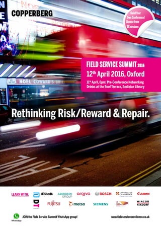 Rethinking Risk/Reward & Repair.
LEARN WITH:
12th
April 2016,Oxford
ConferenceVenue-StHugh’sCollege,Oxford
BuildYour
OwnConference!
Choosefrom
18sessions
RESEARCH
RESEARCH
RESEARCH
RESEARCH
RESEARCH
www.fieldserviceexcellence.co.uk
FIELD SERVICE SUMMIT2016
JOIN the Field Service Summit WhatsApp group!
PARTNERS:
Service
FIELDSERVICENEWS
MEDIAPARTNER:
JAN VAN VEEN
 