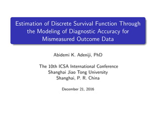 .
.
. ..
.
.
Estimation of Discrete Survival Function Through
the Modeling of Diagnostic Accuracy for
Mismeasured Outcome Data
Abidemi K. Adeniji, PhD
The 10th ICSA International Conference
Shanghai Jiao Tong University
Shanghai, P. R. China
December 21, 2016
 
