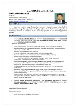 CURRICULUM VITAE
MUHAMMED ANAS
Al Dhaid
Sharjah, United Arab Emirates
Mob:-+971522053616 / 971565389072
E-mail:-anasmech12@gmail.com
Career Objectives
Seeking to continue my professionalism, where my dedication, expertise and talent
will definitely bring the organization a sharper edge within the industry. Aspire for a
challenging position to contribute to the company's growth, in turn ensuring personal
growth
Work Experience
• Company: OCEAN RUBBER FACTORY LLC|| DIVISION : ENGINEERING DIVISION|| Role: QC ENGINEER
|| Duration: JUN 2015 –TILL NOW Client :MA’ADEN WA’AD AL-SHAMEL, Saudi Arabia || Project
Name: UMM WU’AL PHOSPHATE PROJECT
Duties and Responsibilities:
 Raw material inspection by reviewing of test certificates with respect to applicable standards
 Monitoring that site works being undertaken are in accordance with approved method statements
and Inspection Test Plan (ITP)
 Dimension check and welding visual inspection
 Performed inspection of fit-up and dimensional as per isometric and P&ID.
 Document control ( visual and dimension report , material traceability , weld map
 witness / inspect execution of all site test (hydrostatic)
 Inspection of Surface Preparation/Shot blasting for Rubber Lining – Visual, Salt
contamination, Surface amplitude and Surface cleanliness
 Responsible for stage wise inspections like surface water wash/cleaning, blasting, surface profile,
prime coat, secondary and finish coat application as per applicable standards/specification
 In-Process and Final inspection of Internal External Painting of pipe lines.
 Execute coating inspection activities as per the Inspection Test Plan (ITP) and incompliance with
specifications
 Monitor and ensure high voltage and low voltage holiday testing as per applicable standards
 Witnessing of UT, PT, MPI & preparation of NDT reports, hardness survey, thickness survey and stage
by stage weld inspection.
 Witnessing welder qualification test (WQT) and procedure qualification test (PQR) and reviewing
welding procedure specification (WPS) in accordance with ASME sec. ix and make sure that welder is
qualified for a broad range of jobs
• Company: DESCON ENGINEERING CONTACTORS|| Role: MECHANICAL SUPERVISOR || Duration:
NOV 2014 –MAR 2015 Client: RAS LAFFAN OLEFINS COMPANY LTD (RLOC) Operated by Qatar
Chemical Company limited (Q chem) , Qatar
CRACKED GAS COMPRESSORS
Siemens compressor
 Bundle removing from casing and replacements.
 