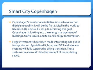 Smart City Copenhagen
 Copenhagen’s number one initiative is to achieve carbon
dioxide neutrality. It will be the first capital in the world to
become CO2 neutral by 2025. In achieving this goal,
Copenhagen is looking into the energy management of
buildings, traffic issues, and fuel and energy consumption.
 Huge investments have been made into cycling and public
transportation. Specialized lighting and GPS and wireless
systems will fully support the biking transition.These
systems can even calculate the amount of money being
saved.
 