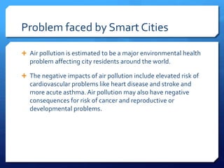 Problem faced by Smart Cities
 Air pollution is estimated to be a major environmental health
problem affecting city residents around the world.
 The negative impacts of air pollution include elevated risk of
cardiovascular problems like heart disease and stroke and
more acute asthma. Air pollution may also have negative
consequences for risk of cancer and reproductive or
developmental problems.
 